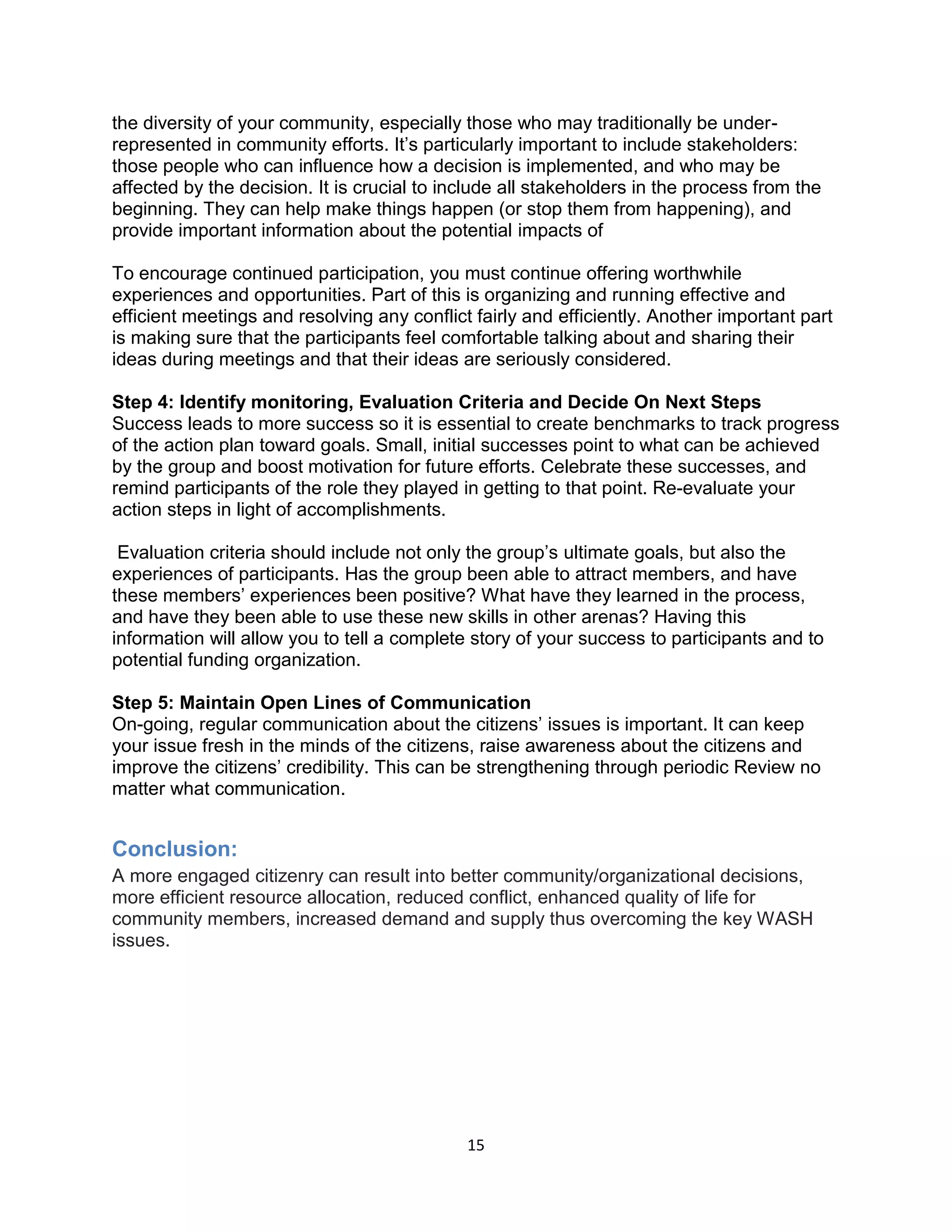 15
the diversity of your community, especially those who may traditionally be under-
represented in community efforts. It’s particularly important to include stakeholders:
those people who can influence how a decision is implemented, and who may be
affected by the decision. It is crucial to include all stakeholders in the process from the
beginning. They can help make things happen (or stop them from happening), and
provide important information about the potential impacts of
To encourage continued participation, you must continue offering worthwhile
experiences and opportunities. Part of this is organizing and running effective and
efficient meetings and resolving any conflict fairly and efficiently. Another important part
is making sure that the participants feel comfortable talking about and sharing their
ideas during meetings and that their ideas are seriously considered.
Step 4: Identify monitoring, Evaluation Criteria and Decide On Next Steps
Success leads to more success so it is essential to create benchmarks to track progress
of the action plan toward goals. Small, initial successes point to what can be achieved
by the group and boost motivation for future efforts. Celebrate these successes, and
remind participants of the role they played in getting to that point. Re-evaluate your
action steps in light of accomplishments.
Evaluation criteria should include not only the group’s ultimate goals, but also the
experiences of participants. Has the group been able to attract members, and have
these members’ experiences been positive? What have they learned in the process,
and have they been able to use these new skills in other arenas? Having this
information will allow you to tell a complete story of your success to participants and to
potential funding organization.
Step 5: Maintain Open Lines of Communication
On-going, regular communication about the citizens’ issues is important. It can keep
your issue fresh in the minds of the citizens, raise awareness about the citizens and
improve the citizens’ credibility. This can be strengthening through periodic Review no
matter what communication.
Conclusion:
A more engaged citizenry can result into better community/organizational decisions,
more efficient resource allocation, reduced conflict, enhanced quality of life for
community members, increased demand and supply thus overcoming the key WASH
issues.
 