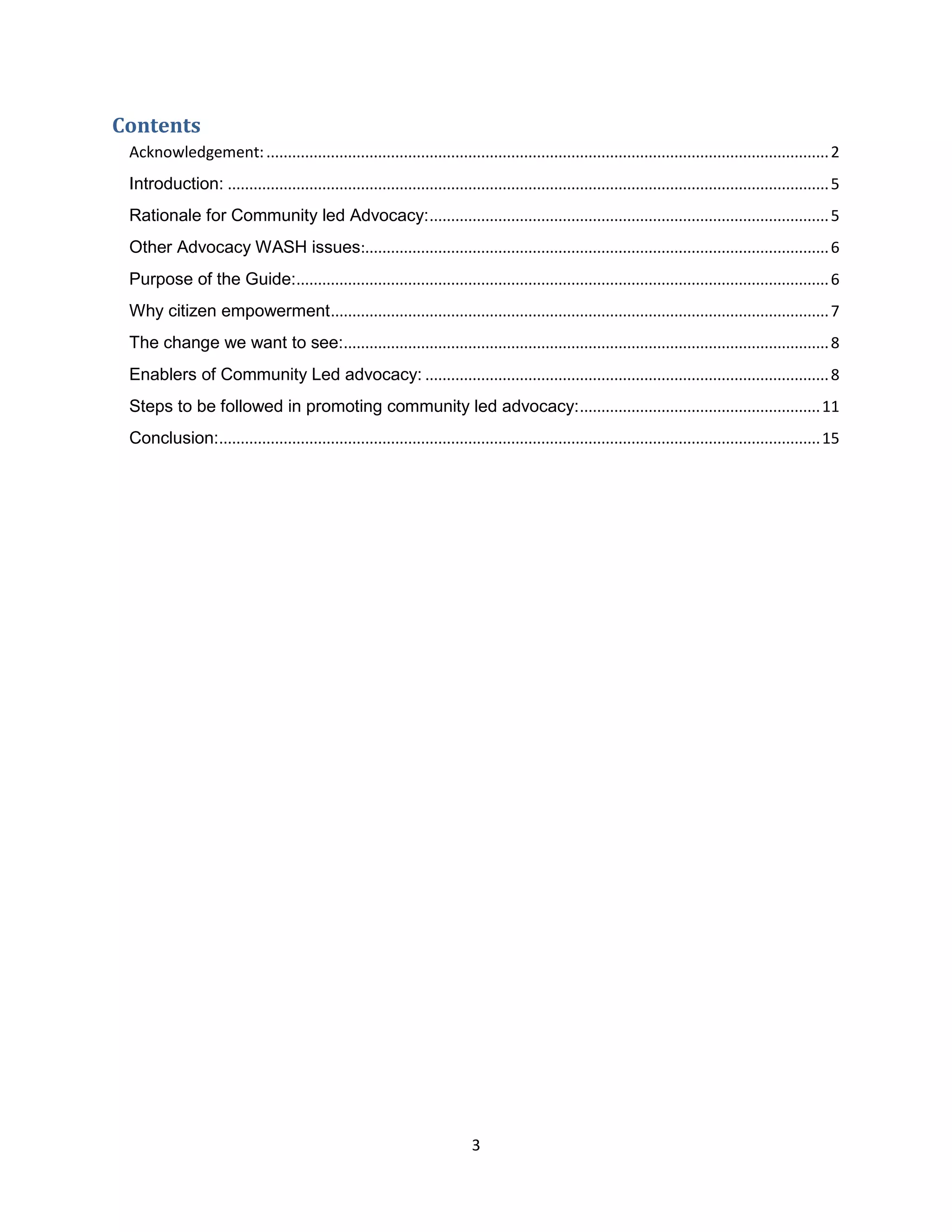 3
Contents
Acknowledgement:...................................................................................................................................2
Introduction: ............................................................................................................................................5
Rationale for Community led Advocacy:.............................................................................................5
Other Advocacy WASH issues:............................................................................................................6
Purpose of the Guide:............................................................................................................................6
Why citizen empowerment....................................................................................................................7
The change we want to see:.................................................................................................................8
Enablers of Community Led advocacy: ..............................................................................................8
Steps to be followed in promoting community led advocacy:........................................................11
Conclusion:............................................................................................................................................15
 