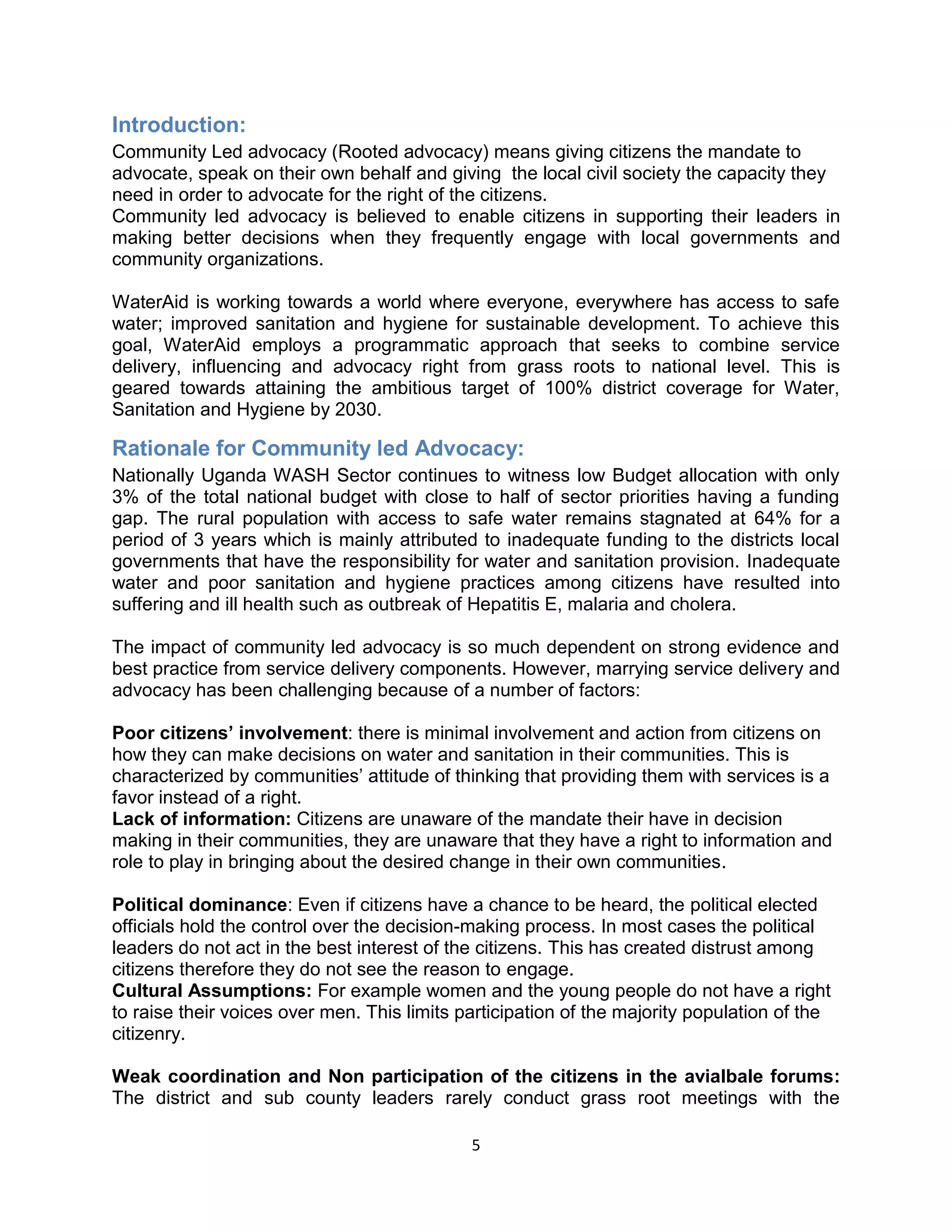 5
Introduction:
Community Led advocacy (Rooted advocacy) means giving citizens the mandate to
advocate, speak on their own behalf and giving the local civil society the capacity they
need in order to advocate for the right of the citizens.
Community led advocacy is believed to enable citizens in supporting their leaders in
making better decisions when they frequently engage with local governments and
community organizations.
WaterAid is working towards a world where everyone, everywhere has access to safe
water; improved sanitation and hygiene for sustainable development. To achieve this
goal, WaterAid employs a programmatic approach that seeks to combine service
delivery, influencing and advocacy right from grass roots to national level. This is
geared towards attaining the ambitious target of 100% district coverage for Water,
Sanitation and Hygiene by 2030.
Rationale for Community led Advocacy:
Nationally Uganda WASH Sector continues to witness low Budget allocation with only
3% of the total national budget with close to half of sector priorities having a funding
gap. The rural population with access to safe water remains stagnated at 64% for a
period of 3 years which is mainly attributed to inadequate funding to the districts local
governments that have the responsibility for water and sanitation provision. Inadequate
water and poor sanitation and hygiene practices among citizens have resulted into
suffering and ill health such as outbreak of Hepatitis E, malaria and cholera.
The impact of community led advocacy is so much dependent on strong evidence and
best practice from service delivery components. However, marrying service delivery and
advocacy has been challenging because of a number of factors:
Poor citizens’ involvement: there is minimal involvement and action from citizens on
how they can make decisions on water and sanitation in their communities. This is
characterized by communities’ attitude of thinking that providing them with services is a
favor instead of a right.
Lack of information: Citizens are unaware of the mandate their have in decision
making in their communities, they are unaware that they have a right to information and
role to play in bringing about the desired change in their own communities.
Political dominance: Even if citizens have a chance to be heard, the political elected
officials hold the control over the decision-making process. In most cases the political
leaders do not act in the best interest of the citizens. This has created distrust among
citizens therefore they do not see the reason to engage.
Cultural Assumptions: For example women and the young people do not have a right
to raise their voices over men. This limits participation of the majority population of the
citizenry.
Weak coordination and Non participation of the citizens in the avialbale forums:
The district and sub county leaders rarely conduct grass root meetings with the
 