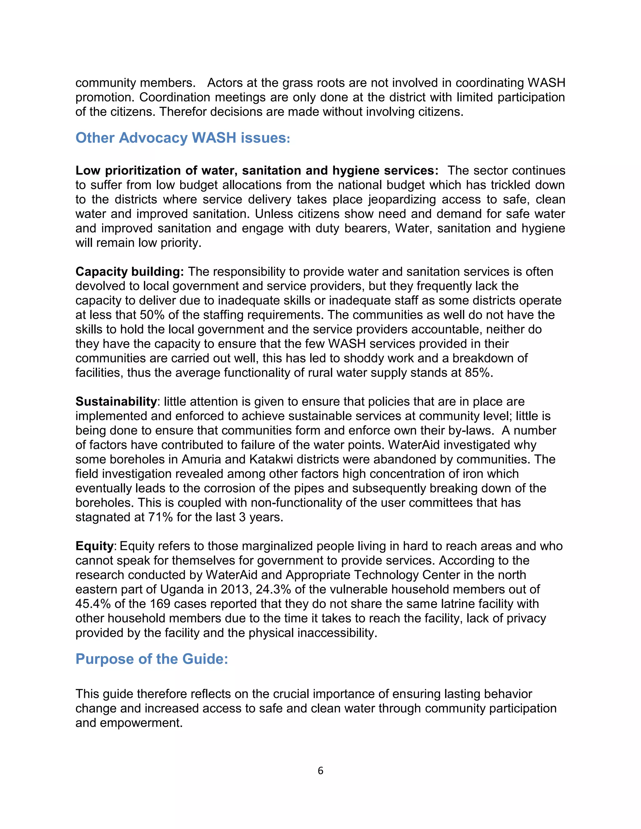 6
community members. Actors at the grass roots are not involved in coordinating WASH
promotion. Coordination meetings are only done at the district with limited participation
of the citizens. Therefor decisions are made without involving citizens.
Other Advocacy WASH issues:
Low prioritization of water, sanitation and hygiene services: The sector continues
to suffer from low budget allocations from the national budget which has trickled down
to the districts where service delivery takes place jeopardizing access to safe, clean
water and improved sanitation. Unless citizens show need and demand for safe water
and improved sanitation and engage with duty bearers, Water, sanitation and hygiene
will remain low priority.
Capacity building: The responsibility to provide water and sanitation services is often
devolved to local government and service providers, but they frequently lack the
capacity to deliver due to inadequate skills or inadequate staff as some districts operate
at less that 50% of the staffing requirements. The communities as well do not have the
skills to hold the local government and the service providers accountable, neither do
they have the capacity to ensure that the few WASH services provided in their
communities are carried out well, this has led to shoddy work and a breakdown of
facilities, thus the average functionality of rural water supply stands at 85%.
Sustainability: little attention is given to ensure that policies that are in place are
implemented and enforced to achieve sustainable services at community level; little is
being done to ensure that communities form and enforce own their by-laws. A number
of factors have contributed to failure of the water points. WaterAid investigated why
some boreholes in Amuria and Katakwi districts were abandoned by communities. The
field investigation revealed among other factors high concentration of iron which
eventually leads to the corrosion of the pipes and subsequently breaking down of the
boreholes. This is coupled with non-functionality of the user committees that has
stagnated at 71% for the last 3 years.
Equity: Equity refers to those marginalized people living in hard to reach areas and who
cannot speak for themselves for government to provide services. According to the
research conducted by WaterAid and Appropriate Technology Center in the north
eastern part of Uganda in 2013, 24.3% of the vulnerable household members out of
45.4% of the 169 cases reported that they do not share the same latrine facility with
other household members due to the time it takes to reach the facility, lack of privacy
provided by the facility and the physical inaccessibility.
Purpose of the Guide:
This guide therefore reflects on the crucial importance of ensuring lasting behavior
change and increased access to safe and clean water through community participation
and empowerment.
 