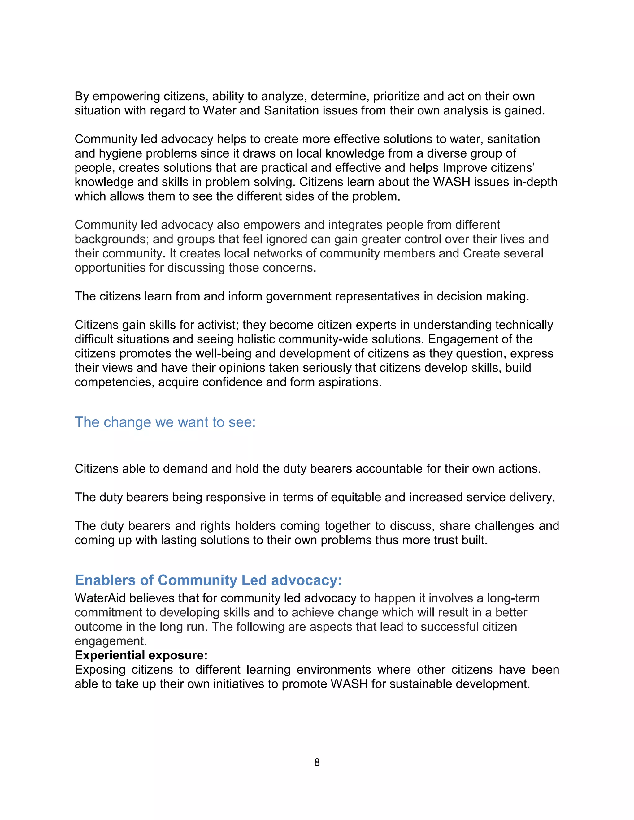 8
By empowering citizens, ability to analyze, determine, prioritize and act on their own
situation with regard to Water and Sanitation issues from their own analysis is gained.
Community led advocacy helps to create more effective solutions to water, sanitation
and hygiene problems since it draws on local knowledge from a diverse group of
people, creates solutions that are practical and effective and helps Improve citizens’
knowledge and skills in problem solving. Citizens learn about the WASH issues in-depth
which allows them to see the different sides of the problem.
Community led advocacy also empowers and integrates people from different
backgrounds; and groups that feel ignored can gain greater control over their lives and
their community. It creates local networks of community members and Create several
opportunities for discussing those concerns.
The citizens learn from and inform government representatives in decision making.
Citizens gain skills for activist; they become citizen experts in understanding technically
difficult situations and seeing holistic community-wide solutions. Engagement of the
citizens promotes the well-being and development of citizens as they question, express
their views and have their opinions taken seriously that citizens develop skills, build
competencies, acquire confidence and form aspirations.
The change we want to see:
Citizens able to demand and hold the duty bearers accountable for their own actions.
The duty bearers being responsive in terms of equitable and increased service delivery.
The duty bearers and rights holders coming together to discuss, share challenges and
coming up with lasting solutions to their own problems thus more trust built.
Enablers of Community Led advocacy:
WaterAid believes that for community led advocacy to happen it involves a long-term
commitment to developing skills and to achieve change which will result in a better
outcome in the long run. The following are aspects that lead to successful citizen
engagement.
Experiential exposure:
Exposing citizens to different learning environments where other citizens have been
able to take up their own initiatives to promote WASH for sustainable development.
 