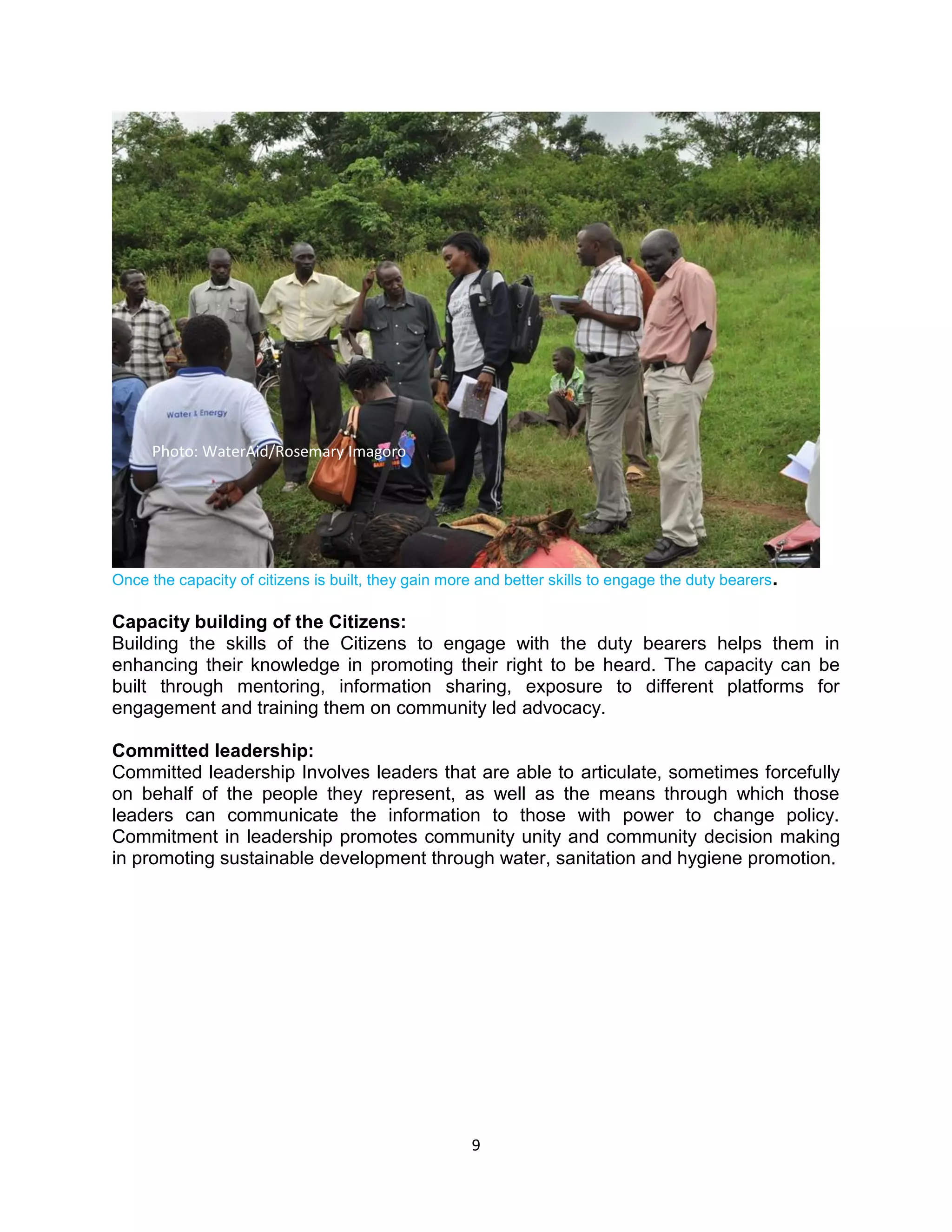 9
Once the capacity of citizens is built, they gain more and better skills to engage the duty bearers.
Capacity building of the Citizens:
Building the skills of the Citizens to engage with the duty bearers helps them in
enhancing their knowledge in promoting their right to be heard. The capacity can be
built through mentoring, information sharing, exposure to different platforms for
engagement and training them on community led advocacy.
Committed leadership:
Committed leadership Involves leaders that are able to articulate, sometimes forcefully
on behalf of the people they represent, as well as the means through which those
leaders can communicate the information to those with power to change policy.
Commitment in leadership promotes community unity and community decision making
in promoting sustainable development through water, sanitation and hygiene promotion.
Photo: WaterAid/Rosemary Imagoro
 