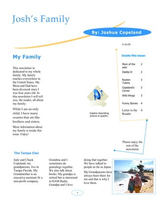 Josh’s Family
                                                                By: Joshua Copeland

                                                                                    9-18-09




My Family                                                                           Inside this issue:

                                                                                    Mom of the      2
This newsletter in                                                                  year
dedicated to my whole                                                               Daddy-O         2
family. My family
reaches everywhere in                                                               Rooten          3
the United States. My                                                               Tutens
Mom and Dad have
                                                                                    Copeland’s      3
been divorced since I                                                               Corner
was four years old. In
this newsletter I will tell                                                         Wild things     3
you, the reader, all about
my family.                                                                          Funny Stories   4

While I am an only                                                                  Letter to the   4
child, I have many                                            Caption describing    Reader
                                                              picture or graphic.
cousins that are like
brothers and sisters.
More information about
my family is inside this
issue. Enjoy!

                                                                                    Please enjoy the
                                                                                       rest of the
                                                                                       newsletter
 The Tampa Clan

Judy and Chuck                Grandma and I               doing that together.
Copeland, my                  sometimes do                We have talked to
grandparents, live in         genealogy together.         people as far as Japan.
Tampa Florida. My             We also talk about          My Grandparents have
Grandmother is an             books. My grandpa is        always been there for
executive assistant fir a     retired but is interested   me and that is why I
non-profit company.           in HAM Radio.
                                                          love them.
                              Grandpa and I love

                                                      1
 