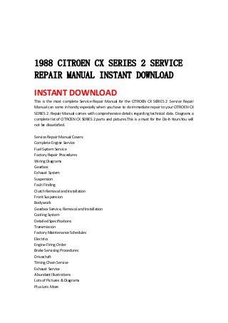  
 
 
 
1988 CITROEN CX SERIES 2 SERVICE
REPAIR MANUAL INSTANT DOWNLOAD
INSTANT DOWNLOAD 
This is the most complete Service Repair Manual for the CITROEN CX SERIES 2 .Service Repair 
Manual can come in handy especially when you have to do immediate repair to your CITROEN CX 
SERIES 2 .Repair Manual comes with comprehensive details regarding technical data. Diagrams a 
complete list of CITROEN CX SERIES 2 parts and pictures.This is a must for the Do‐It‐Yours.You will 
not be dissatisfied.   
 
Service Repair Manual Covers:   
Complete Engine Service   
Fuel System Service   
Factory Repair Procedures   
Wiring Diagrams   
Gearbox   
Exhaust System   
Suspension   
Fault Finding   
Clutch Removal and Installation   
Front Suspension   
Bodywork   
Gearbox Service, Removal and Installation   
Cooling System   
Detailed Specifications   
Transmission   
Factory Maintenance Schedules   
Electrics   
Engine Firing Order   
Brake Servicing Procedures   
Driveshaft   
Timing Chain Service   
Exhaust Service   
Abundant Illustrations   
Lots of Pictures & Diagrams   
Plus Lots More   
 
 