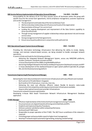 Depok-West Java-Indonesia,16519  +62816754957  wied.widiyanto@gmail.com
Page 2 of 4
Widiyanto
B2B Service DeliveryImplementation& Operation General Manager Feb 2013 – Feb 2014
Accountability for the delivery of all IT & Telco services across all businesses within the group with
specific focus for the service level agreements, risk & compliance management, customer experience
and vendormanagement.
 The developmentandleadershipof the ServiceDeliveryTeam
 Abilitytodeveloprelationshipsandinfluence atall levelsof the organization
 Representationof GroupIT at a seniorlevel
 Leading the ongoing development and improvement of the Data Centers capability to
drive costefficiencies
 Through strong management of supplier relationships reduce operational risk and increase
service value.
 Strongmanagementof all SLA agreements
 Ensure securitypolicyadherenceinconjunctionwithauditandrisk
NOC Operational Support SystemGeneral Manager 2010 – Feb2013
Providing the information technology infrastructure that delivering the ability to create, deploy,
manage, and maintain network-based services, are being retooled to handle converged network
operations.
It covers initiate andleadsforthe following activities:
- delivering the Integrated Network Management System, across any NMS/EMS platforms,
vendors,protocols,standardsconceptsandRFP.
- inhouse developmentof the iNMSusingWebNMSplatform
- deliveringIntelligentNetworkInformationandReportingSystemDashboardconceptsandRFP
- in house development of the dashboard based on open system platform (pentaho BI, postgre
DB, and distributedprocessingplatform
TransmissionEngineering& PlanningGeneral Manager 2006 - 2010
Deliveringthe mostrobustanddynamictransmissioninfrastructure withveryefficientcostinvolved:
- Builtsubmarine FOcable Batam-Singapore
- Builtlandline FOinfrastructure:innercity,intercity.
- Delivering the most cost effective, efficient, robust, flexible & dynamic nation-wide
transmissionlinknetworkbycombininganytransmissioninfrastructure available.
- Acquire otheroptical transmissionproviderinfrastructures
Transmissionnetworkresourcesoptimization
Developing in-house Web based Transmission Network Infrastructure Management Database
application
IT NOC Manager 2004 – 2006
o Effective implementationof the Endto End faultmanagementamongITnetwork.
o Ensure processesare alignedtowardsachievingcommittedSLAsandKPIs
o EstablishandImplementQuality Procedures.
o Achieve customersatisfactionwithinnetworkperformance.
o BuildandleadIT NOCteam
o Responsible to proper operation of the IT NOC. The 24/7 hours surveillance of the network is
required.
o Providingproperandaccountable reporttohigherlevel management.
o DevelopITnetworkreportautomation(generating,analyzing,anddelivering)
 