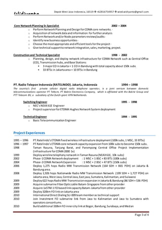 Depok-West Java-Indonesia,16519  +62816754957  wied.widiyanto@gmail.com
Page 3 of 4
Widiyanto
Core NetworkPlanning Sr.Specialist 2002 – 2004
o PerformNetworkPlanningandDesignforCDMA core networks.·
o Acquisitionof networkdataandinformation forfurtheranalysis
o PerformNetworkand/orNode parametersreviews/audits·
o Identifynewbusinessopportunities·
o Choose the mostappropriate andefficienttoolsforthe project·
o Give technical supporttonetworkintegration,sales,marketing,project.
Constructionand Technical Specialist 1998 - 2002
o Planning, design, and deploy network infrastructure for CDMA Network such as Central Office
(CO),Transmissionhubs,andBase Stations:
 3 majorCO inJakarta + 1 COin Bandungwith total capacityabout 150k subs
 33 BTSs in Jakartaarea + 10 BTSs inBandung
PT. Radio Telepon Indonesia (RATELINDO). Jakarta, Indonesia 1994 – 1998
The country's first private cellular digital radio telephone operator, is a joint venture between domestic
telecommunications operator PT Telkom, PT Bakrie Electronics Company, which is affiliated with the Bakrie Group and
PTT Telecom BV, a subsidiary of the Dutch-giant KPN Netherlands.
SwitchingEngineer 1995 - 1998
o NEC’sNEAX61E Engineer
o ProjectsupervisorforETDMA HughesNetworkSystemdeployment
Technical Engineer 1994 - 1995
o Basic TelecommunicationEngineer
Project Experiences
1995 – 1996 PT.Ratelindo’sETDMA fixedwirelessinfrastructure deployment(100ksubs,1 MSC, 33 BTSs)
1996 – 1997 PT Ratelindo’s ETDMA core networkcapacityexpansionfrom100k substo become 150k subs.
1998 Taman Rasuna, Tanjung Barat, and Parompong Central Office Project Implementation
(infrastructure forCDMA 2000 1x)
1999 DeploywirelinetelephonynetworkinTamanRasuna(NEAX61E, 10k subs)
2002 Phase-1CDMA Network deployment : 1 MSC + 1 BSC + 83 BTS (100k subs)
2004 Phase-2CDMA NetworkExpansion : 1 MSC + 2 BSC + 47 BTS (150k subs)
2006 Deploy 1,275 hops Radio MW Transmission Network (164 SDH + 865 PDH) on Jakarta &
Bandungarea.
2008 Deploy 1,926 hops Nationwide Radio MW Transmission Network (199 SDH + 1,727 PDH) on
Jakarta area,West Java,Central Java,East java,Sumatera,Kalimantan,andSulawesi
2009 Deploy622 hopsRadioMW TransmissionexpansioninJakarta& Bandung(86 SDH + 536 PDH)
2009 Acquire submarine FiberOpticcable Batam-Singapore fromotherprovider
2009 Acquire 1xSTM-1 FObasedlinkcapacityBatam-Jakartafromother provider
2009 Deploy320km FO linkonJakarta area
2010 International DirectDialingSLI-009teammemberas technical support
2010 Join Investment FO submarine link from Java to Kalimantan and Java to Sumatera with
operatorsconsortiums.
2010 Buildadditional 330kmFO innercitylinkatBogor, Bandung,Surabaya,andMedan
 