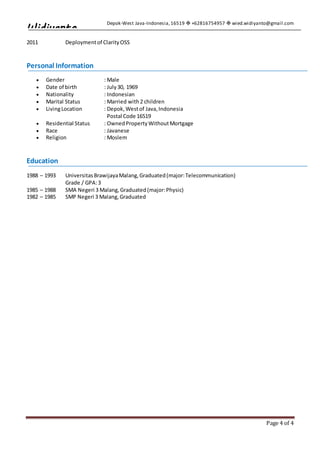 Depok-West Java-Indonesia,16519  +62816754957  wied.widiyanto@gmail.com
Page 4 of 4
Widiyanto
2011 Deploymentof ClarityOSS
Personal Information
 Gender : Male
 Date of birth : July30, 1969
 Nationality : Indonesian
 Marital Status : Married with2 children
 LivingLocation : Depok,Westof Java,Indonesia
Postal Code 16519
 Residential Status : OwnedPropertyWithoutMortgage
 Race : Javanese
 Religion : Moslem
Education
1988 – 1993 UniversitasBrawijayaMalang,Graduated(major:Telecommunication)
Grade / GPA:3
1985 – 1988 SMA Negeri 3 Malang,Graduated(major:Physic)
1982 – 1985 SMP Negeri 3 Malang,Graduated
 