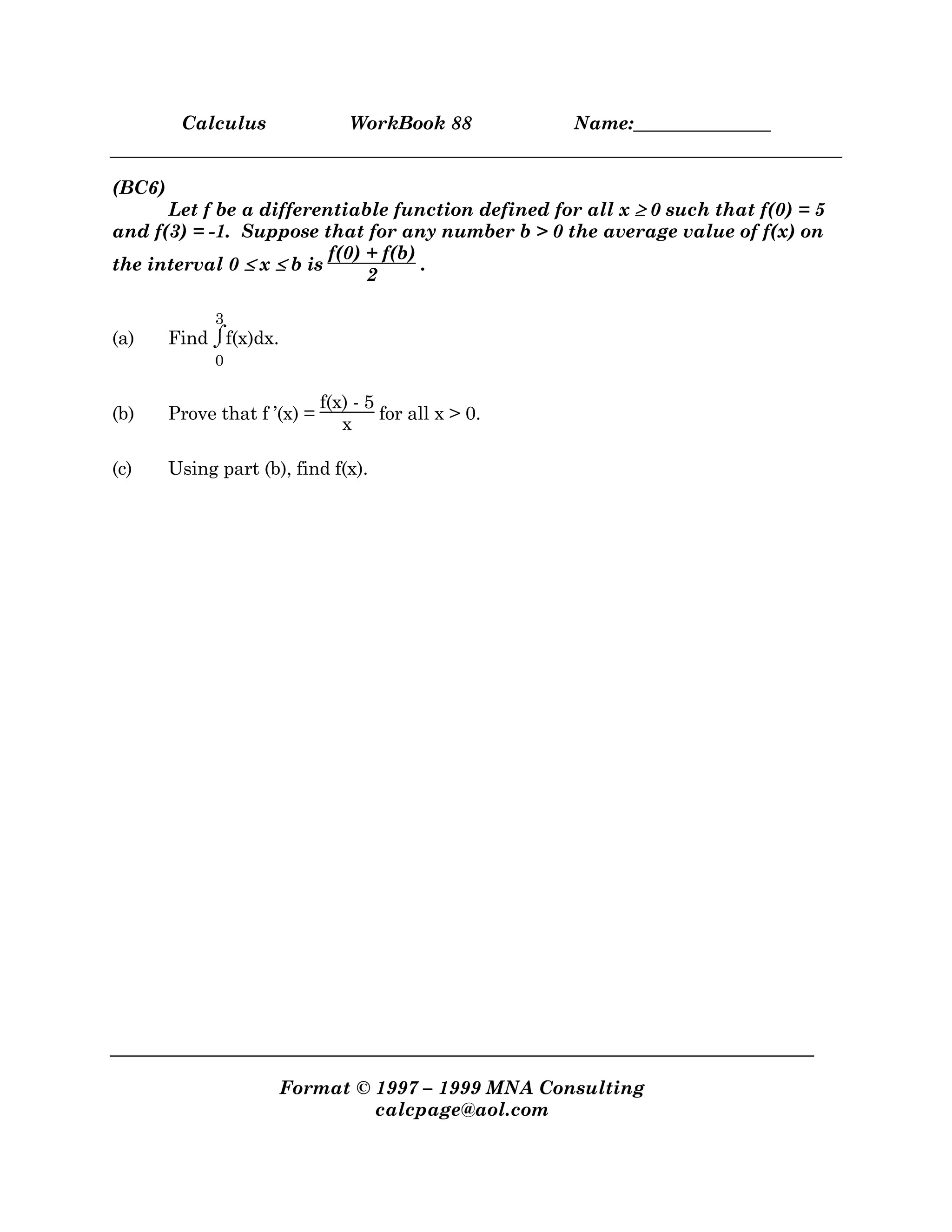 Calculus WorkBook 88 Name:_______________
Format © 1997 – 1999 MNA Consulting
calcpage@aol.com
(BC6)
Let f be a differentiable function defined for all x ≥≥≥≥ 0 such that f(0) = 5
and f(3) = -1. Suppose that for any number b > 0 the average value of f(x) on
the interval 0 ≤≤≤≤ x ≤≤≤≤ b is
f(0) + f(b)
2
.
(a) Find ⌡⌠
0
3
f(x)dx.
(b) Prove that f ’(x) =
f(x) - 5
x
for all x > 0.
(c) Using part (b), find f(x).
 