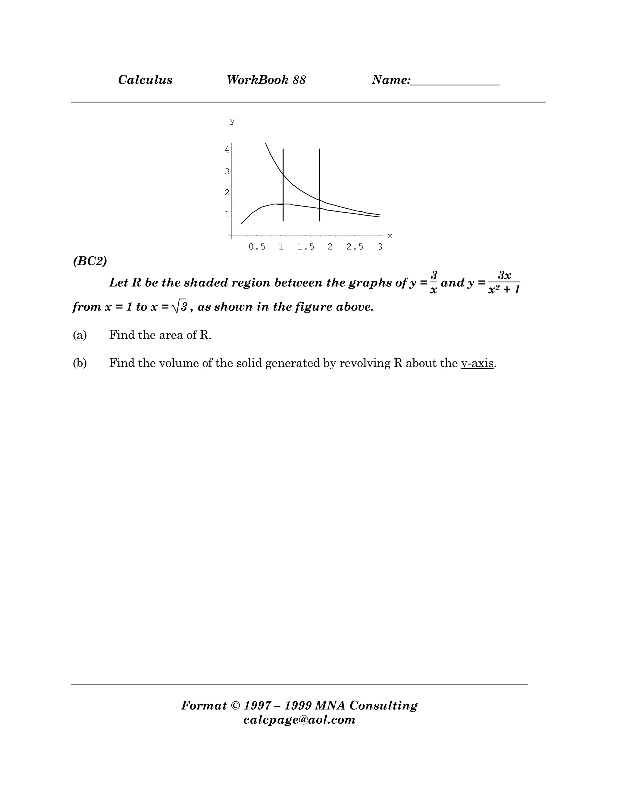 Calculus WorkBook 88 Name:_______________
Format © 1997 – 1999 MNA Consulting
calcpage@aol.com
0.5 1 1.5 2 2.5 3
x
1
2
3
4
y
(BC2)
Let R be the shaded region between the graphs of y =
3
x
and y =
3x
x2 + 1
from x = 1 to x = 3 , as shown in the figure above.
(a) Find the area of R.
(b) Find the volume of the solid generated by revolving R about the y-axis.
 
