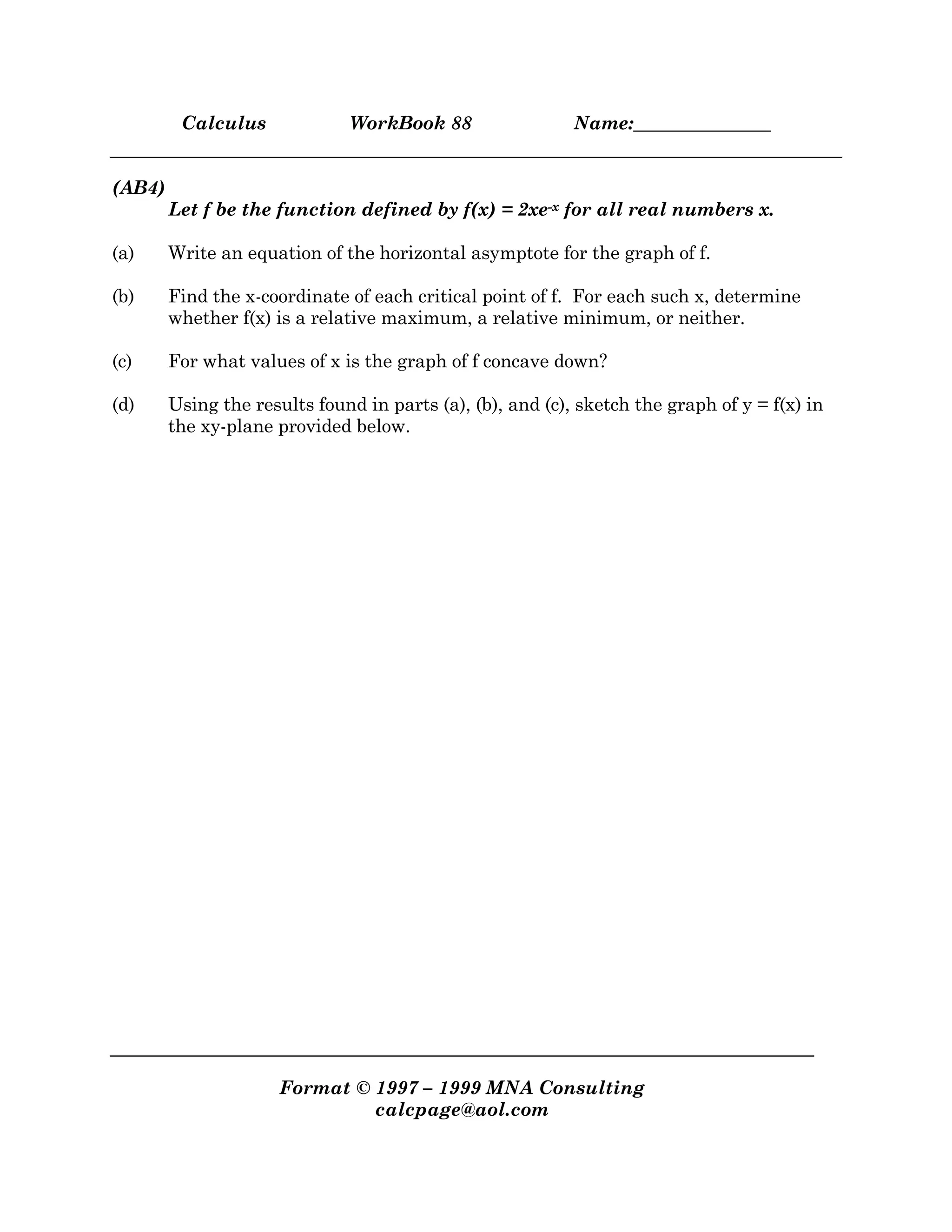 Calculus WorkBook 88 Name:_______________
Format © 1997 – 1999 MNA Consulting
calcpage@aol.com
(AB4)
Let f be the function defined by f(x) = 2xe-x for all real numbers x.
(a) Write an equation of the horizontal asymptote for the graph of f.
(b) Find the x-coordinate of each critical point of f. For each such x, determine
whether f(x) is a relative maximum, a relative minimum, or neither.
(c) For what values of x is the graph of f concave down?
(d) Using the results found in parts (a), (b), and (c), sketch the graph of y = f(x) in
the xy-plane provided below.
 