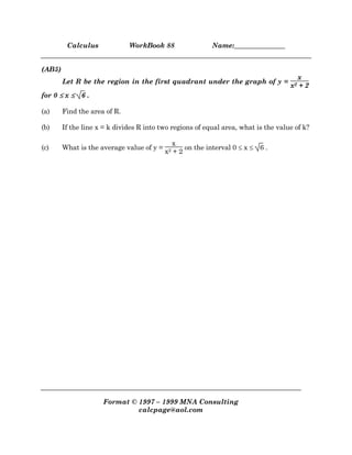 Calculus WorkBook 88 Name:_______________
Format © 1997 – 1999 MNA Consulting
calcpage@aol.com
(AB5)
Let R be the region in the first quadrant under the graph of y =
x
x2 + 2
for 0 ≤≤≤≤ x ≤≤≤≤ 6 .
(a) Find the area of R.
(b) If the line x = k divides R into two regions of equal area, what is the value of k?
(c) What is the average value of y =
x
x2 + 2
on the interval 0 ≤ x ≤ 6 .
 