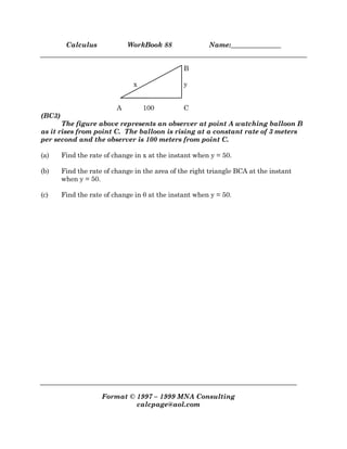 Calculus WorkBook 88 Name:_______________
Format © 1997 – 1999 MNA Consulting
calcpage@aol.com
B
x y
A 100 C
(BC3)
The figure above represents an observer at point A watching balloon B
as it rises from point C. The balloon is rising at a constant rate of 3 meters
per second and the observer is 100 meters from point C.
(a) Find the rate of change in x at the instant when y = 50.
(b) Find the rate of change in the area of the right triangle BCA at the instant
when y = 50.
(c) Find the rate of change in θ at the instant when y = 50.
 