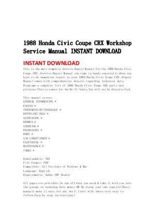  
 
 
 
1988 Honda Civic Coupe CRX Workshop
Service Manual INSTANT DOWNLOAD
INSTANT DOWNLOAD 
This is the most complete Service Repair Manual for the 1988 Honda Civic
Coupe CRX .Service Repair Manual can come in handy especially when you
have to do immediate repair to your 1988 Honda Civic Coupe CRX .Repair
Manual comes with comprehensive details regarding technical data.
Diagrams a complete list of 1988 Honda Civic Coupe CRX parts and
pictures.This is a must for the Do-It-Yours.You will not be dissatisfied.
This manual covers:
GENERAL INFORMATION *
ENGINE *
TRANSMISSION/TRANSAXLE *
DRIVELINE/AXLE *
SUSPENSION *
BRAKES *
STEERING *
RESTRAINTS *
BODY *
AIR CONDITIONER *
ELECTRICAL *
MAINTENANCE *
INDEX *
Downloadable: YES
File Format: PDF
Compatible: All Versions of Windows & Mac
Language: English
Requirements: Adobe PDF Reader
All pages are printable.So run off what you need & take it with you into
the garage or workshop.Save money $$ By doing your own repairs!These
manuals make it easy for any skill level with these very easy to
follow.Step by step instructions!
 