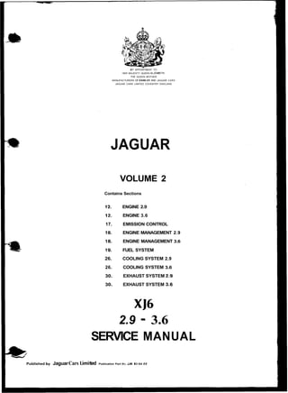 Published by JaguarCars .im
.I.a.
BY APPOINTMENT TO
HER MAJESTY QUEEN ELIZABETW
THE QUEEN MOTHER
MANUFACTURERS OF DAIMLER AND JAGUAR CARS
JAGUAR CARS LIMITED COVENTRY ENGLAND
JAGUAR
VOLUME 2
Contains Sections
12. ENGINE 2.9
12. ENGINE 3.6
17. EMISSION CONTROL
18. ENGINE MANAGEMENT 2.9
18. ENGINE MANAGEMENT 3.6
19. FUEL SYSTEM
26. COOLING SYSTEM 2.9
26. COOLING SYSTEM 3.6
30. EXHAUST SYSTEM 2.9
30. EXHAUST SYSTEM 3,6
2.9 - 3.6
SERVICE MANUAL
ted Publication Part NO JJM IO 04 05
 