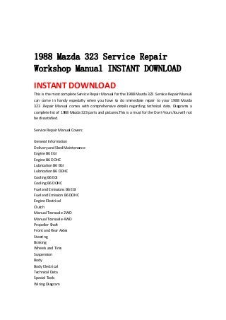  
 
 
1988 Mazda 323 Service Repair
Workshop Manual INSTANT DOWNLOAD
INSTANT DOWNLOAD 
This is the most complete Service Repair Manual for the 1988 Mazda 323 .Service Repair Manual 
can  come  in  handy  especially  when  you  have  to  do  immediate  repair  to  your  1988  Mazda 
323  .Repair  Manual  comes  with  comprehensive  details  regarding  technical  data.  Diagrams  a 
complete list of 1988 Mazda 323 parts and pictures.This is a must for the Do‐It‐Yours.You will not 
be dissatisfied.   
 
Service Repair Manual Covers:   
 
General Information   
Delivery and Sked Maintenance   
Engine B6 EGI   
Engine B6 DOHC   
Lubrication B6 EGI   
Lubrication B6 DOHC   
Cooling B6 EGI   
Cooling B6 DOHC   
Fuel and Emissions B6 EGI   
Fuel and Emission B6 DOHC   
Engine Electrical   
Clutch   
Manual Transaxle 2WD   
Manual Transaxle 4WD   
Propeller Shaft   
Front and Rear Axles   
Steering   
Braking   
Wheels and Tires   
Suspension   
Body   
Body Electrical   
Technical Data   
Special Tools   
Wiring Diagram   
 
 