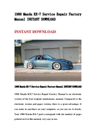 1988 Mazda RX-7 Service Repair Factory
Manual INSTANT DOWNLOAD
INSTANT DOWNLOAD
1988 Mazda RX-7 Service Repair Factory Manual INSTANT DOWNLOAD
1988 Mazda RX-7 Service Repair Factory Manual is an electronic
version of the best original maintenance manual. Compared to the
electronic version and paper version, there is a great advantage. It
can zoom in anywhere on your computer, so you can see it clearly.
Your 1988 Mazda RX-7 parts correspond with the number of pages
printed on it in this manual, very easy to use.
 