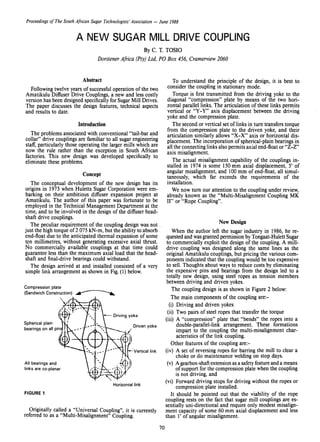 Proceedings of TheSouth African Sugar Technologists' Association - June 1988
A NEW SUGAR MILL DRIVE COUPLING
By C. T. TOSIO
Dorstener Africa (Pty) Ltd, POBox 456, Cramerview 2060
Horizontal link
FIGURE 1
Originally called a "Universal Coupling", it is currently
referred to as a "Multi-Misalignment" Coupling.
To understand the principle of the design, it is best to
consider the coupling in stationary mode.
Torque is first transmitted from the driving yoke to the
diagonal "compression" plate by means of the two hori-
zontal parallel links. The articulation of these links permits
vertical or "Y-Y" axis displacement between the driving
yoke and the compression plate.
The second or vertical set of links in tum transfers torque
from the compression plate to the driven yoke, and their
articulation similarly allows '.'X-X" axis or horizontal dis-
placement. The incorporation of spherical-plain bearings in
all the connecting links also permits axial end-float or "Z-Z"
axis misalignment.
The actual misalignment capability of the couplings in-
stalled in 1974 is some 150 mm axial displacement, 5' of
angular misalignment, and 100mm of end-float, all simul-
taneously, which far exceeds the requirements of the
installation.
We now tum our attention to the coupling under review,
already known as the "Multi-Misalignment Coupling MK
II" or "Rope Coupling".
New Design
When the author left the sugar industry in 1986, he re-
quested and wasgranted permission by Tongaat-Hulett Sugar
to commercially exploit the design of the coupling. A mill-
drive coupling was designed along the same lines as the
original Amatikulu couplings, but pricing the various com-
ponents indicated that the coupling would be too expensive
to sell. Thoughts about ways to reduce costs by eliminating
the expensive pins and bearings from the design led to a
totally new design, using steel ropes as tension members
between driving and driven yokes.
The coupling design is as shown in Figure 2 below:
The main components of the coupling are:-
(i) Driving and driven yokes
(ii) Two pairs of steel ropes that transfer the torque
(iii) A "compression" plate that "bends" the ropes into a
double-parallel-link arrangement. These formations
impart to the coupling the multi-misalignment char-
acteristics of the link coupling.
Other features of the coupling are:-
(iv) A set of reversing ropes for barring the mill to clear a
choke or do maintenance welding on stop days.
(v) A gearbox-shaftextensionas a safetyfeatureand a means
of support for the compression plate when the coupling
is not driving, and
(vi) Forward driving stops for driving without the ropes or
compression plate installed.
It should be pointed out that the viability of the rope
coupling rests on the fact that sugar mill couplings are es-
sentially uni-directional and require only modest misalign-
ment capacity of some 60 mm axial displacement and less
than I' of angular misalignment.
Vertical link
Driven yoke
Abstract
Following twelve years of successfuloperation of the two
Amatikulu Diffuser Drive Couplings, a new and less costly
version has been designed specifically for Sugar Mill Drives.
The paper discusses the design features, technical aspects
and results to date.
Introduction
The problems associated with conventional "tail-bar and
collar" drive couplings are familiar to all sugar engineering
staff, particularly those operating the larger mills which are
now the rule rather than the exception in South African
factories. This new design was developed specifically to
eliminate these problems.
Concept
The conceptual development of the new design has its
origins in 1973 when Huletts Sugar Corporation were em-
barking on their ambitious diffuser expansion project at
Amatikulu. The author of this paper was fortunate to be
employed in the Technical Management Department at the
time, and to be involved in the design of the diffuser head-
shaft drive couplings.
The peculiar requirement of the coupling design was not ..
just the high torque of2 075 kN-m, but the ability to absorb
end-float due to the anticipated thermal expansion of some
ten millimetres, without generating excessive axial thrust.
No commercially available couplings at that time could
guarantee less than the maximum axial load that the head-
shaft and final-drive bearings could withstand.
The design arrived at and installed consisted of a very
simple link arrangement as shown in Fig. (1) below.
All bearings and
links are co-planar
Compression plate
(Sandwich Construction) ....---~
Spherical plain
bearings on all pin
70
 