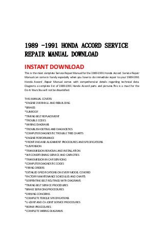  
 
 
 
1989 -1991 HONDA ACCORD SERVICE
REPAIR MANUAL DOWNLOAD
INSTANT DOWNLOAD 
This is the most complete Service Repair Manual for the 1989‐1991 Honda Accord .Service Repair 
Manual can come in handy especially when you have to do immediate repair to your 1989‐1991 
Honda  Accord  .Repair  Manual  comes  with  comprehensive  details  regarding  technical  data. 
Diagrams a complete list of 1989‐1991 Honda Accord parts and pictures.This is a must for the 
Do‐It‐Yours.You will not be dissatisfied.   
 
THIS MANUAL COVERS:   
*ENGINE OVERHAUL AND REBUILDING   
*BRAKES   
*SUNROOF   
*TIMING BELT REPLACEMENT   
*TROUBLE CODES   
*WIRING DIAGRAMS   
*TROUBLESHOOTING AND DIAGNOSTICS   
*COMPUTER DIAGNOSTIC TROUBLE TREE CHARTS   
*ENGINE PERFORMANCE   
*FRONT END AND ALIGNMENT PROCEDURES AND SPECIFICATIONS   
*SUSPENSION   
*TRANSMISSION REMOVAL AND INSTALLATION   
*AIR CONDITIONING SERVICE AND CAPACITIES   
*TRANSMISSION IN CAR SERVICING   
*COMPUTER DIAGNOSTIC CODES   
*FIRING ORDERS   
*DETAILED SPECIFICATIONS ON EVERY MODEL COVERED   
*FACTORY MAINTENANCE SCHEDULES AND CHARTS   
*SERPENTINE BELT ROUTINGS WITH DIAGRAMS   
*TIMING BELT SERVICE PROCEDURES   
*BRAKE SERVICING PROCEDURES   
*DRIVING CONCERNS   
*COMPLETE TORQUE SPECIFICATIONS   
*U‐JOINT AND CV‐JOINT SERVICE PROCEDURES   
*REPAIR PROCEDURES   
*COMPLETE WIRING DIAGRAMS   
 
