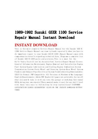 1989-1992 Suzuki GSXR 1100 Service
Repair Manual Instant Download
INSTANT DOWNLOAD
This is the most complete Service Repair Manual for the Suzuki GSX-R
1100.Service Repair Manual can come in handy especially when you have to
do immediate repair to your Suzuki GSX-R 1100 .Repair Manual comes with
comprehensive details regarding technical data. Diagrams a complete list
of Suzuki GSX-R 1100 parts and pictures.This is a must for the
Do-It-Yours.You will not be dissatisfied. Service Repair Manual Covers:
General Information Maintenance Engine Removal and Installation Engine
Fuel System Engine Lubrication and Cooling Engine Combustion System
Transmission System Front Wheel and Steering System Rear Wheel System
Fenders and Exhaust Pipe Electrical System Troubleshooting Downloadable:
YES File Format: PDF Compatible: All Versions of Windows & Mac Language:
English Requirements: Adobe PDF Reader All pages are printable.So run off
what you need & take it with you into the garage or workshop.Save money
$$ By doing your own repairs!These manuals make it easy for any skill level
with these very easy to follow.Step by step instructions! CUSTOMER
SATISFACTION ALWAYS GUARANTEED! CLICK ON THE INSTANT DOWNLOAD BUTTON
TODAY
 