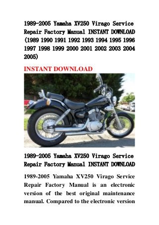 1989-2005 Yamaha XV250 Virago Service
Repair Factory Manual INSTANT DOWNLOAD
(1989 1990 1991 1992 1993 1994 1995 1996
1997 1998 1999 2000 2001 2002 2003 2004
2005)

INSTANT DOWNLOAD




1989-2005 Yamaha XV250 Virago Service
Repair Factory Manual INSTANT DOWNLOAD

1989-2005 Yamaha XV250 Virago Service
Repair Factory Manual is an electronic
version of the best original maintenance
manual. Compared to the electronic version
 