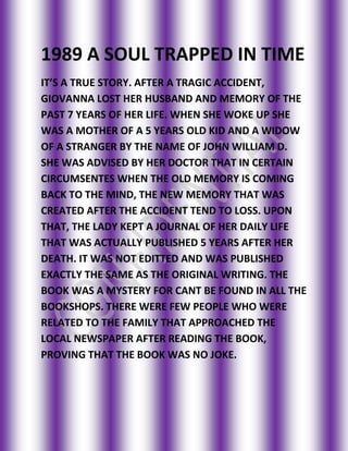 1989 A SOUL TRAPPED IN TIME<br />IT’S A TRUE STORY. AFTER A TRAGIC ACCIDENT, GIOVANNA LOST HER HUSBAND AND MEMORY OF THE PAST 7 YEARS OF HER LIFE. WHEN SHE WOKE UP SHE WAS A MOTHER OF A 5 YEARS OLD KID AND A WIDOW OF A STRANGER BY THE NAME OF JOHN WILLIAM D. SHE WAS ADVISED BY HER DOCTOR THAT IN CERTAIN CIRCUMSENTES WHEN THE OLD MEMORY IS COMING BACK TO THE MIND, THE NEW MEMORY THAT WAS CREATED AFTER THE ACCIDENT TEND TO LOSS. UPON THAT, THE LADY KEPT A JOURNAL OF HER DAILY LIFE THAT WAS ACTUALLY PUBLISHED 5 YEARS AFTER HER DEATH. IT WAS NOT EDITTED AND WAS PUBLISHED EXACTLY THE SAME AS THE ORIGINAL WRITING. THE BOOK WAS A MYSTERY FOR CANT BE FOUND IN ALL THE BOOKSHOPS. THERE WERE FEW PEOPLE WHO WERE RELATED TO THE FAMILY THAT APPROACHED THE LOCAL NEWSPAPER AFTER READING THE BOOK, PROVING THAT THE BOOK WAS NO JOKE.<br />