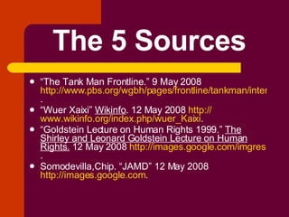 The 5 Sources “ The Tank Man Frontline.” 9 May 2008  http://www.pbs.org/wgbh/pages/frontline/tankman/interviews/xiao.html .  “ Wuer Xaixi”  Wikinfo . 12 May 2008  http:// www.wikinfo.org/index.php/wuer_Kaixi . “ Goldstein Lecture on Human Rights 1999.”  The Shirley and Leonard Goldstein Lecture on Human Rights.  12 May 2008  http://images.google.com/imgres . Somodevilla,Chip. “JAMD” 12 May 2008  http://images.google.com . 