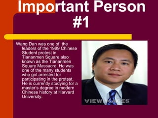 Important Person #1 Wang Dan was one of  the leaders of the 1989 Chinese Student protest in Tiananmen Square also known as the Tiananmen Square Massacre. He was one of the many students who got arrested for participating in the protest. He is currently studying for a master’s degree in modern Chinese history at Harvard University. 