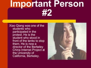 Important Person #2 Xiao Qiang was one of the students who participated in the protest. He is the student who stood in front of the tanks to stop them. He is now a director of the Berkeley China Internet Project at the University of California, Berkeley. 
