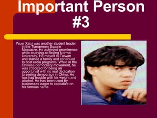 Important Person #3 Wuer Xaixi was another student leader in the Tiananmen Square Massacre. He achieved prominence while studying at Beijing Normal University. He moved to Taiwan and started a family and continued to host radio programs. While in the Chinese democracy movement, he was criticized for being an opportunist with no real dedication to seeing democracy in China. He has had trouble with his weight and alcohol. He has been used by businesses eager to capitalize on his famous name. 
