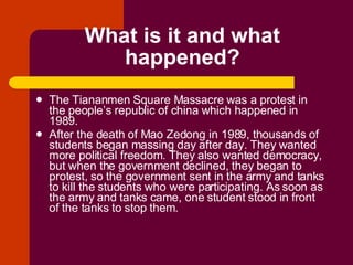 What is it and what happened? The Tiananmen Square Massacre was a protest in the people’s republic of china which happened in 1989. After the death of Mao Zedong in 1989, thousands of students began massing day after day. They wanted more political freedom. They also wanted democracy, but when the government declined, they began to protest, so the government sent in the army and tanks to kill the students who were participating. As soon as the army and tanks came, one student stood in front of the tanks to stop them. 