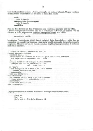 1.6
Cette fois la condition est testee a I'entree, et non plus a la sortie de la boucle. On peut combiner
les deux formes si la condition doit etre testee au milieu de la boucle.
until
suite_d_enonces
take expression_logique repeat
suite_d_enonces
repetition
Dans ces deux derniers cas, il est evidemment aussi possible de remplacer until par while.
L'enonce d'assignation traditionnel n'est pas le seul moyen, en Newton, de modifier l'etat de
variables. II existe, en particulier, un enonce d'assignation inverse de la forme:
espression =: variable
La valeur de l'expression est stockee dans la variable a droite du symbole =:; utilis6 dans un
expression, cet enonce livre I'ancienne valeur de la variable concernee. Comme le montre le
programme fibonacci suivant, cet enonce permet de simplifier la programmation de certaines
relations de recurrence.
/* /*OLDSOURCE=USER2:[RAPIN]FIBO.NEW*/ */
PROGRAM fibonacci DECLARE
CONSTANT limite=40;
(*Evaluation des nombres de fibonacci pour les valeurs entieres
non negatives ne depassant pas limite .
*)
integer FUNCTION fib(integer VALUE n)DECLARE
integer VARIABLE av_der:=1(*fib(-1)*),
der :=0(*fib(0)*)
DO(*fib*)
FOR integer VALUE k FROM 1 BY 1 TO n REPEAT
der+av_der=:der=:av_der
REPETITION
TAKE der DONE(*fib*)
DO(*fibonacci*)
FOR integer VALUE k FROM 0 TO limite REPEAT
line; edit(k,2,0); edit(fib(k),10,0)
REPETITION;
print (line, "<«FIN>»")
DONE(*fibonacci*)
Ce programme evalue les nombres de Fibonacci definis par les relations suivantes:
fib (0) = 0
fib(l) = l
fib (n) =fib(n-l)+ fib (n - 2) pour n>2
 