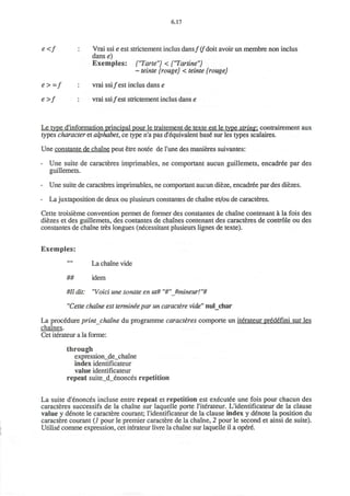 6.17
e <f : Vrai ssie est strictement inclus dans/ (/"doit avoir un membre non inclus
danse)
Exemples: {"Tarte"} < ("Tartine")
~ teinte {rouge} < teinte {rouge}
e>-f : vrai ssi/ est inclus dans e
e >f : vrai ssi/est strictement inclus dans e
Le type d'information principal pour le traitement de texte est le type string: contrairement aux
types character et alphabet, ce type n'a pas d'equivalent base* sur les types scalaires.
Une constante de chaine peut etre notee de Tune des manieres suivantes:
- Une suite de caracteres imprimables, ne comportant aucun guillemets, encadree par des
guillemets.
- Une suite de caracteres imprimables, ne comportant aucun dieze, encadree par des diezes.
- La juxtaposition de deux ou plusieurs constantes de chaine et/ou de caracteres.
Cette troisieme convention permet de former des constantes de chaine contenant a la fois des
diezes et des guillemets, des contantes de chaines contenant des caracteres de controle ou des
constantes de chaine tres longues (necessitant plusieurs lignes de texte).
Exemples:
La chaine vide
## idem
#11 dit: "Void une sonate en ut# "#"Jmineur! "#
"Cette chaine est terminie par un caractere vide" nul_char
La procedure print chaine du programme caracteres comporte un iterateur predefini sur les
chaines.
Cet iterateur a la forme:
through
expression_de_chaine
index identificateur
value identificateur
repeat suite_d_enonces repetition
La suite d'enonces incluse entre repeat et repetition est executee une fois pour chacun des
caracteres successifs de la chaine sur laquelle porte I'iterateur. L'identificateur de la clause
value y denote le caractere courant; l'identificateur de la clause index y denote la position du
caractere courant (i pour le premier caractere de la chaine, 2 pour le second et ainsi de suite).
Utilise comme expression, cet iterateur livre la chaine sur laquelle il a opere.
 