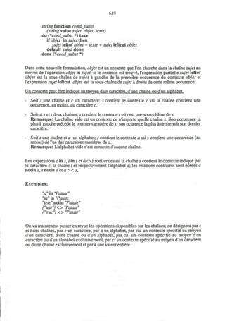 6.19
string function condsubst
(string value sujet, objet, texte)
do (*cond_subst *) take
if objet in sujet then
sujet leftof objet + texte + sujet leftcut objet
default sujet done
done (*cond_subst *)
Dans cette nouvelle fomrulation, objet est un contexte que Ton cherche dans la chaine sujet au
moyen de I'operation objet in sujet, si le contexte est trouve, l'expression partielle sujet leftof
objet est la sous-chaine de sujet a gauche de la premiere occurence du contexte objet et
l'expression sujet leftcut objet est la sous-chaine de sujet a droite de cette meme occurence.
Un contexte peut etre indique au moyen d'un caractere. d'une chaine ou d'un alphabet.
- Soit s une chaine et c un caractere; s contient le contexte c ssi la chaine contient une
occurence, au moins, du caractere c.
- Soient s et t deux chaines; 5 contient le contexte t ssi t est une sous-chaine de s.
Remarque: La chaine vide est un contexte de n'importe quelle chaine s. Son occurence la
plus a gauche precede le premier caractere de s; son ocurence la plus a droite suit son dernier
caractere.
- Soit s une chaine et a un alphabet; s contient le contexte a ssi s contient une occurence (au
moins) de l'un des caracteres membres de a.
Remarque: L'alphabet vide n'est contexte d'aucune chaine.
Les expressions c in s, t in s et aos sont vraies ssi la chaine s contient le contexte indique par
le caractere c, la chaine t et respectivement l'alphabet a les relations contraires sont notees c
notin s, t notin s et a >< s,
Exemples:
"a" in "Patate"
"ta" in "Patate
"tete" notin "Patate"
{"tete"} <> "Patate"
{"true"} <> "Patate"
On va maintenent passer en revue les operations disponibles sur les chaines; on designera par s
et t des chaines, par c un caractere, par a un alphabet, par eta un contexte specifie au moyen
d'un caractere, d'une chaine ou d'un alphabet, par ca un contexte specifie au moyen d'un
caractere ou d'un alphabet exclusivement, par ct un contexte specifie au moyen d'un caractere
ou d'une chaine exclusivement et par k une valeur entiere.
 