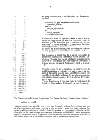 0
1
2
3
4
5
6
7
8
9
10
11
12
13
14
15
16
17
18
19
20
21
22
23
24
25
26
27
28
29
30
31
32
33
34
35
36
37
38
39
40
0
1
1
2
3
5
8
13
21
34
55
89
144
233
377
610
987
1597
2584
4181
6765
10946
17711
28657
46368
75025
121393
196418
317811
514229
832040
1346269
2178309
3524578
5702887
9227465
14930352
24157817
39088169
63245986
102334155
< « F I N > »
1.7
Ce programme montre la maniere dont une fonction est
declaree:
indication_de_type function identificateur
parametresjformels
declare
suite_de_declarations
do
suite_d_enonces
take expression done
L'expression entre les symboles take et done livre la
valeur de l'application de fonction concernee. Dans la
fonction fib, on remarque que la variable avder est
initialisee a la valeur fictive/ta (-/), ce qui evite de devoir
traiter specialement le cas n = 0.
La boucle for de la fonction fib est executee pour k variant
de 1 a n par pas de 1; elle n'est pas executee si n < 1.
Par contraste, la boucle for de la partie executable du
programme est toujours elaboree au moins une fois. En-
effet, vu l'absence d'un pas de tabulation (introduit par le
symbole by) cette boucle sera executee pour k variant de 0
a limite avec un pas egal a 1 si limite > 0 et a -1 si limite
< 0.
Dans la boucle for de la fonction, on remarque que la
double assignation inverse der + avder =: der =: avder
permet d'eviter le recours a une variable auxiliaire; elle
simplifie de plus la formulation. En son absence, on aurait
une sequence du genre nouv := der + avder; avder := der;
der := nouv.
Vu que le compteur k n'est pas utilise a l'interieur de la
boucle, la clause value k de l'enonce for peut etre omise.
Pour des raisons analogues, on dispose aussi d'un enonce' d'6change du contenu de variables:
variable ;=: variable
Les contenus de deux variables concernees sont echanges; si l'une des variables n'est pas
initialisee avant cette operation, Tautre ne le sera pas apres. Utilise dans une expression, cet
enonce produit pour resultat la variable a droite du symbole :=: (attention: c'est bien la variable
elle-meme qui est livree comme resultat et non uniquement son contenu). Utilise de maniere
repetitive, cet enonce permet de permuter circulairement le contenu d'un nombre arbitraire de
variables du meme type. Ceci apparait clairement dans le programme varot suivant:
 