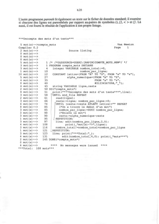6.25
L'autre programmeparenth lit egalement un texte sur le ficher de donnees standard; il examine
si chacune des lignes est parenth6see par rapport auopaires de symboles (), [], < > et {}. La
aussi, il est foumi le resultat de I'application a son propre listage.
***Decompte des mots d'un texte***
5 mot(s
Compiler
2 mot(s
0 mot(s
0 mot (s
0 mot (s
5 mot(s
3 mot(s
3 mot (s
1 mot (s
10 mot (s
5 mot (s
4 mot (s
0 mot (s
4 mot (s
2 mot (s
8 mot (s
3 mot (s
2 mot (s
3 mot (s
6 mot (s
8 mot(s
3 mot(s
3 mot(s)
3 mot(s[
1 mot(s
3 mot(s1
4 mot (s
3 mot(s1
1 mot(s]
3 mot (s)
4 mot(s]
2 mot (s!
0 mot (s 1
4 mot (s ]
***Total
)—>compte_
0.2
) — >
) — >
) — >
) — >
) — >
l — >
I — >
) — >
) — >
1 — >
I — >
1 — >
1 — >
) — >
1 — >
1 — >
— >
 — >
— >
— >
— >
— >
— >
— >
— >
— >
— >
— >
— >
— >
— >
— >
— >
108
1
1
4
10
12
27
35
40
45
50
51
58
61
66
74
85
85
90
90
95
97
108
116
121
123
131
145
mots
mots
Source listing
Vax Newton
Page 1
/* /*OLDSOURCE=USER2:[RAPIN]COMPTE_MOTS.NEW*/ */
PROGRAM compte_mots DECLARE
integer VARIABLE nombre_total:=0,
nombre_par_ligne;
CONSTANT lettre={FROM "A" TO "Z", FROM "a" TO "z"},
alpha_numerique={FROM "A" TO "Z",
FROM "a" TO "z",
#0123456789#,"_"};
string VARIABLE ligne,reste
DO(*compte_mots*)
print("***Decompte des mots d'un texte***",line);
hjNTIL end_file REPEAT
read(ligne);
reste:=ligne; nombre_par_ligne:=0;
'UNTIL (reste:=reste ATLEFT lettre)="" REPEAT
(*On a trouve le debut d'un mot*)
nombre_par_ligne:=SUCC nombre_par_ligne;
(*Enleve le mot*)
reste:=alpha_numerique-reste
/ REPETITION;
line; edit(nombre_par_ligne,2, 0);
print(_"mot(s)—>",ligne);
nombre_total: =nombre__total+nombre_par_ligne
REPETITION;
line; print("***Total:"_) ;
edit(nombre_total,4,0); print(_"mots***")
DONE(*compte_mots*)
**** No messages were issued ****
***
 