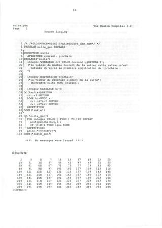 7.4
suite_gen
Page 1
Vax Newton Compiler 0.2
Source listing
1 /* /*OLDSOURCE=USER2:[RAPIN]SUITE_GEN.NEW*/ */
1 PROGRAM suite_gen DECLARE
4
r
4(COROUTINE suite
6 1 ATTRIBUTE courant, prochain
10(DECLARE(*suite*)11
22
22
22
22
22
26
26
34
34
39
41
45
51
59
67
68
69S
integer VARIABLE crt VALUE courant:=(RETURN 2);
(*La valeur du membre courant de la suite; cette valeur n'est
definie qu'apres la premiere application de prochain .
*)
integer EXPRESSION prochain=
(*La valeur du prochain element de la suite*)
(ACTIVATE suite NOW; courant);
integer VARIABLE k:=0
DO(*suite*)RETURN
crt:=3 RETURN
LOOP k:=SUCC k;
crt:=6*k-l RETURN
crt:=6*k+l RETURN
REPETITION
DONE(*suite*)
69 DO(*suite_gen*)
70 J FOR integer VALUE j FROM 1 TO 100 REPEAT
79 edit(prochain,6,0);
88 IF j10=0 THEN line DONE
97 REPETITION;
99 print ("<«FIN>»")
103 DONE(*suite_gen*)
**** No messages were issued ****
Resultats
2
29
59
89
119
149
179
209
239
269
3
31
61
91
121
151
181
211
241
271
«<FIN>»
5
35
65
95
125
155
185
215
245
275
7
37
67
97
127
157
187
217
247
277
11
41
71
101
131
161
191
221
251
281
13
43
73
103
133
163
193
223
253
283
17
4 7
77
107
137
167
197
227
257
287
19
49
79
109
139
169
199
229
259
289
23
53
83
113
143
173
203
233
263
293
25
55
85
115
145
175
205
235
265
295
 