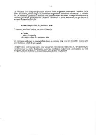 7.5
La coroutine suite comporte plusieurs points d'arrets; le premier intervient a l'interieur de la
partie declarative, dans la sequence parenthesee responsable d'initialiser a la valeur 2 la variable
crt. On remarque egalement la maniere dont la coroutine est reactivee, a chaque utilisation de la
fonction prochain, pour produire I'element suivant de la suite. On remarque que l'enonce
activate a la forme suivante:
activate expression_de_processus now
II est aussi possible d'inclure une suite d'enonces:
activate
suite_d_enonces
take expression_de_processus now
On remarque egalement la boucle infinie loop; le symbole loop peut etre considere comme une
abreviation de while true repeat.
Les coroutines sont souvent utiles pour simuler un systeme par l'ordinateur. Le programmejeu
suivant simule une partie de des entre un certain nombre de participants. Les regies du jeu sont
indiquees, sous la forme d'un commentaire, au debut du programme.
 