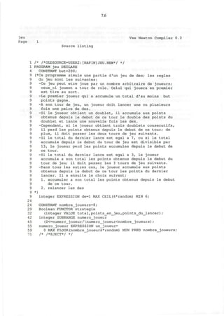 7.6
jeu Vax Newton Compiler 0.2
Page 1
Source listing
1 /* /*OLDSOURCE=USER2:[RAPIN]JEU.NEW*/ */
1 PROGRAM jeu DECLARE
4 CONSTANT but=200;
9 (*Ce programme simule une partie d'un jeu de des; les regies
9 du jeu sont les suivantes:
9 -Ce jeu peut etre joue par un nombre arbitraire de joueurs;
9 ceux_ci jouent a tour de role. Celui qui jouera en premier
9 est tire au sort.
9 -Le premier joueur qui a accumule un total d'au moins but
9 points gagne.
9 -A son tour de jeu, un joueur doit lancer une ou plusieurs
9 fois une paire de des.
9 -Si le joueur obtient un doublet, il accumule aux points
9 obtenus depuis le debut de ce tour le double des points du
9 doublet et lance une nouvelle fois les des.
9 -Cependant, si le joueur obtient trois doublets consecutifs,
9 il perd les points obtenus depuis le debut de ce tour; de
9 plus, il doit passer les deux tours de jeu suivants.
9 -Si le total du dernier lance est egal a 7, ou si le total
9 accumule depuis le debut du tour de jeu est divisible par
9 13, le joueur perd les points accumules depuis le debut de
9 ce tour.
9 -Si le total du dernier lance est egal a 3, le joueur
9 accumule a son total les points obtenus depuis le debut du
9 tour de jeu; il doit passer les 3 tours de jeu suivants.
9 -Dans tous les autres cas, le joueur accumule aux points
9 obtenus depuis le debut de ce tour les points du dernier
9 lancer. II a ensuite le choix suivant:
9 1. accumuler a son total les points obtenus depuis le debut
9 de ce tour.
9 2. relancer les des
9 *)
9 integer EXPRESSION de=l MAX CEIL(6*random) MIN 6;
24
24 CONSTANT nombre_joueurs=8;
29 Boolean FUNCTOR strategie
32 (integer VALUE total,points_en_jeu,points_du_lancer);
42 integer SUBRANGE numero_joueur
45 (0<=numero_joueur/numero_joueur<nombre_joueurs);
55 numero_joueur EXPRESSION un_joueur=
59 0 MAX FLOOR(nombre_joueurs*random) MIN PRED nombre_joueurs;
71 /* /*EJECT*/ */
 