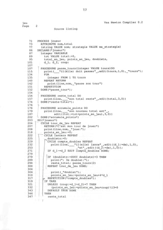 7.7
jeu
Page
Vax Newton Compiler 0.2
Source listing
71
73
77
86
87
89
95
101
107
107
115
134
135
140
142
151
152
154
154
157
174
176
176
179
187
202
203
204
207
208
218
222
225
229
232
253
271
279
279
289
294
300
304
304
310
317
319
321
332
343
346
347
PROCESS joueur
ATTRIBUTE nom,total
(string VALUE nom; strategie VALUE ma_strategie)
DECLARE(* j oueur*)
integer VARIABLE
tot VALUE total:=0,
total_en_jeu, points_en_jeu, doublets,
d_l, d_2, coup;
PROCEDURE passe_tours(integer VALUE tours)DO
print( "il(elle) doit passer"_,edit(tours,1,0),_"tours")
FOR
integer FROM 1 TO tours
REPEAT RETURN
print(line,nom,_"passe son tour")
REPETITION
DONE(*passe_tour*);
I PROCEDURE reste_total DO
print(line, "son total reste"_,edit(total,3,0))
DONE(*reste-total*);
PROCEDURE accumule_j?oints DO
print(line, "son nouveau total est"_,
edit((tot:=tot+points_en_jeu),3,0))
- DONE(*accumule_points*)
DO(*joueur*)
CYCLE tour_de_jeu REPEAT
RETURN(*C'est mon tour de jouer*)
print(line,nom,_"joue:") ;
points_en_jeu:=0;
CYCLE lancers REPEAT
doublets:=0;
CYCLE compte_doubles REPEAT
print(line, "il(elle) lance"_,edit((d_l:=de) ,1,0) ,
_"et"_,edit((d_2:=de),1,0)) ;
IF d_l~=d_2 EXIT compte_doubles DONE;
IF (doublets:=SUCC doublets)=3 THEN
print("; 3e doublet:");
reste_total; passe_tours(2)
REPEAT tour_de_jeu DONE;
print(_"doublet");
points_en_jeu:=points_en_jeu+4*d_l
L. REPETITION(*compte_doubles*);
*^IF TAKE
UNLESS (coup:=d_l+d_2)=7 THEN
(points_en__jeu:=points_en_jeu+coup) 13=0
DEFAULT TRUE DONE
THEN
reste_total
/
 