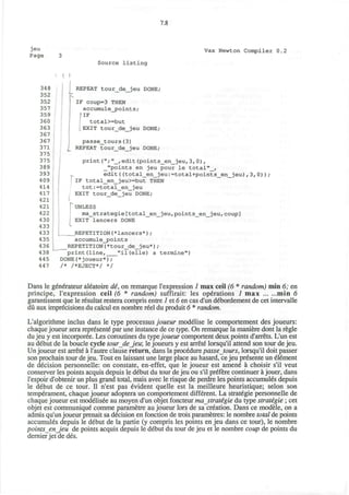 7.8
jeu
Page
Vax Newton Compiler 0.2
348
352
352
357
359
360
363
367
367
371
375
375
389
393
409
414
417
421
421
422
430
433
433
435
436
438
445
447
| 
Source listing
REPEAT tour_de_jeu DONE;
IF coup=3 THEN
accumule_points;
IF
total>=but
EXIT tour_de_jeu DONE;
passe_tours(3)
£ REPEAT tOUr_de_jeu DONE;
print ("; "_,edit (points_en__jeu, 3,0),
_"points en jeu pour le total"_,
edit((total_en_jeu:=total+points_en_jeu),3,0));
! IF total_en_jeu>=but THEN
tot:=total_en_jeu
EXIT tour de jeu DONE;
UNLESS
ma_strategie[total_en_jeu,points_en_jeu,coup]
EXIT lancers DONE
| REPETITION(*lancer3*l;
accumule_points
_REPETITION (*tour_de_jeu*) ;
print(line, "il(elle) a termine")
DONE(*joueur*);
/* /*EJECT*/ */
Dans le generateur aleatoire de, on remarque l'expression 1 max ceil (6 * random) min 6; en
principe, l'expression ceil (6 * random) suffirait: les operations 1 max min 6
garantissent que le resultat restera compris entre 1 et 6 en cas d'un debordement de cet intervalle
du aux imprecisions du calcul en nombre reel du produit 6 * random.
L'algorithme inclus dans le type processus joueur modelise le comportement des joueurs:
chaque joueur sera represente par une instance de ce type. On remarque la maniere dont la regie
du jeu y est incorporee. Les coroutines du typejoueur component deux points d'arrets. L'un est
au debut de la boucle cycle tour deJew, le joueurs y est arrete lorsqu'il attend son tour de jeu.
Un joueur est arrete a 1'autre clause return, dans la procedure passe tours, lorsqu'il doit passer
son prochain tour de jeu. Tout en laissant une large place au hasard, ce jeu presente un element
de decision personnelle: on constate, en-effet, que le joueur est amene a choisir s'il veut
conserver les points acquis depuis le debut du tour de jeu ou s'il prefere continuer a jouer, dans
l'espoir d'obtenir un plus grand total, mais avec le risque de perdre les points accumules depuis
le debut de ce tour. II n'est pas evident quelle est la meilleure heuristique; selon son
temperament, chaque joueur adoptera un comportement different. La strategic personnelle de
chaque joueur est modelisee au moyen d'un objet foncteur mastratigic du type strategic ; cet
objet est communique comme parametre au joueur lors de sa creation. Dans ce modele, on a
admis qu'un joueur prenait sa decision en fonction de trois parametres: le nombre total de points
accumules depuis le debut de la partie (y compris les points en jeu dans ce tour), le nombre
points enjeu de points acquis depuis le debut du tour de jeu et le nombre coup de points du
dernier jet de des.
 