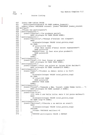 7.9
jeu
Page
Vax Newton Compiler 0.2
Source listing
447
451
461
468
469
469
474
478
486
491
495
496
506
508
515
515
519
520
524
525
528
533
537
545
550
554
566
571
575
576
586
588
593
597
600
603
608
612
623
628
632
632
633
643
651
656
660
661
671
672
677
678
joueur ROW tablee VALUE
participants=tablee(0 TO PRED nombre_joueurs);
numero_joueur VARIABLE courant; joueur VARIABLE joueur_courant
DO(* jeu*)
(*Place les participants*)
I participants[0]:=
joueur("Charles",(*La prudence parle*)
BODY strategie DO TAKE FALSE DONE);
^participants[1]:=
joueur("Christina",(*Essaye d'evaluer les risques*)
BODY
strategie(integer VALUE total,points,coup)
DO TAKE
IF points13=6 THEN
(*Les deux causes d'ennui seront superposees*)
TAKE points<50
DEFAULT(*non, il faut etre plus prudent*)
TAKE points<30
DONE
DONE);
participants[2] : =
joueur("Zoom", (*I1 faut foncer et gagner*)
BODY strategie DO TAKE TRUE DONE);
participants[3]:=
joueur("Chams",(*Fait une priere et laisse Allah decider*)
BODY strategie DO TAKE random<5/6 DONE);
participants[4] : =
joueur("Samir",(*Prudent au debut; moins a la fin*)
BODY
strategie(integer VALUE total,points,coup)
DO TAKE
IF total<160 THEN
TAKE pointS<20
DEFAULT TRUE DONE
DONE);
[participants[5] : =
joueur("Youcef",(*Demande a Mme. Youcef; comme femme varie... *)
BODY strategie DO TAKE random>.5 DONE);
participants[6]:=
joueur("van Dijk",
(*I1 reve a une belle toile; mais 4 lui porte malheur*)
BODY
strategie(integer VALUE total,points,coup)
DO TAKE COup~=4 DONE);
participants[7]:=
joueur("Bertrand",(*Cherche a se mettre en avant*)
BODY
strategie(integer VALUE total,points,coup)
DECLARE
integer VARIABLE meilleur:=0
DO
I
THROUGH participants VALUE j REPEAT
 