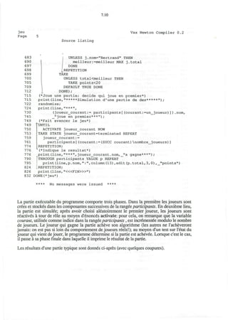 jeu
Page
7.10
Vax Newton Compiler 0.2
Source listing
683 | UNLESS j.nom="Bertrand" THEN
690 meilleur:=meilleur MAX j.total
697 DONE
698 {REPETITION
699 TAKE
700 UNLESS totaKmeilleur THEN
705 TAKE points<20
709 DEFAULT TRUE DONE
712 J DONE);
715 (*Joue une partie; decide qui joue en premier*)
715 print(line,"*****Simulation d'une partie de des*****");
722 randomize;
724 print(line,"***",
730 (joueur_courant:= participants[(courant:=un_joueur)]).nom,
745 _"joue en premier***");
749 (*Fait avancer le jeu*)
749 rUNTIL
750 ACTIVATE joueur_courant NOW
753 TAKE STATE joueur_courant=terminated REPEAT
7 59 joueur_courant:=
761 participants[(courant:=(SUCC courant)nombre_joueurs)]
774 REPETITION;
776 (*lndique le resultat*)
776 print(line,"***",joueur_courant.nom,_"a gagne***");
790 [THROUGH participants VALUE p REPEAT
795 print(line,p.nom,":",column(13),edit(p.total,3,0),_"points")
824 LREPETITION;
826 print (line, "<«FIN>»")
832 DONE(*jeu*)
**** No messages were issued ****
La partie executable du programme comporte trois phases. Dans la premiere les joueurs sont
crees et stockes dans les composantes successives de la rangee participants. En deuxieme lieu,
la partie est simulee; apres avoir choisi aleatoirement le premier joueur, les joueurs sont
reactives a tour de role au moyen d'enonces activate: pour cela, on remarque que la variable
courant, utilisee comme indice dans la rangee participants , est incrementee modulo le nombre
de joueurs. Le joueur qui gagne la partie acheve son algorithme (les autres ne l'acheveront
jamais: on est pas si loin du comportement de joueurs reels!); au moyen d'un test sur I'etat du
joueur qui vient de jouer, le programme determine si la partie est achevee. Lorsque c'est le cas,
il passe a sa phase finale dans laquelle il imprime le resultat de la partie.
Les resultats d'une partie typique sont donnes ci-apres (avec quelques coupures).
 