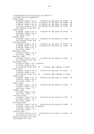 7.11
il(elle)
il(elle)
il(elle)
il(elle)
et 1;
et 3
0
9 points en jeu pour le
14 points en jeu pour le
22 points en jeu pour le
31 points en jeu pour le
31
total 9
total 14
total 22
total 31
4 points en jeu pour le total
*****Simulation d'une partie de des*****
***Chams joue en premier***
Chams joue:
lance 3 et
lance 1 et
lance 6 et
lance 6 et
son nouveau total est
Samir joue:
il (elle) lance 3
il (elle) lance 6
son total reste
Youcef joue:
il(elle) lance 4 et 2; 6 points en jeu pour le total 6
son nouveau total est 6
van Dijk joue:
il (elle) lance 1
il (elle) lance 6
il(elle) lance 2
son total reste
Bertrand joue:
il(elle) lance 1
son total reste
Charles joue:
il(elle) lance 1 et 5; 6 points en jeu pour le total
son nouveau total est 6
Christina joue:
il(elle) lance 3 et 3
il(elle) lance 2 et 1
son nouveau total est
Zoom joue:
il(elle) lance 4 et 5;
il(elle) lance 2 et 1
son nouveau total est
Chams joue:
et
et
et
0
et
0
4;
3;
5
6
5 points en jeu pour le
14 points en jeu pour le
total 5
total 14
il (elle) lance 5
il(elle) lance 3
son total reste
Samir joue:
il(elle) lance 3
il(elle) lance 5
son total reste
Youcef joue:
il (elle) lance 6
son total reste
van Dijk joue:
il(elle) lance 2
il(elle) lance 1
son total reste
Bertrand joue:
il (elle) lance 3 et 6;
il (elle) lance 2
il(elle) lance 4
son total reste
Charles joue:
il(elle) lance 4 et 6;
son nouveau total est
Christina passe son tour
Zoom passe son tour
et
et
31
et
et
0
et
6
et
et
0
3;
4
6;
2
1
6;
4
doublet
15 il (elle) doit passer
9 points en jeu pour le
12 il(elle) doit passer
8 points en jeu pour le
3 tours
total 9
3 tours
total 39
9 points en jeu pour le total
8 points en jeu pour le total 8
9 points en jeu pour le total 9
et 2 doublet
et 3
0
10 points en jeu pour le total 16
16
 