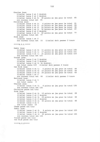 7.13
Charles joue:
il(elle) lance
il(elle) lance
il (elle) lance
5
2
4
et 5
et 2
et 6,
son nouveau total est
Christina joue:
il(elle) lance
il(elle) lance
il (elle) lance
il (elle) lance
il (elle) lance
il(elle) lance
son nouveau to1
4
3
4
3
6
4
:a^
et 2,
et 5,
et 6,
et 5
et 6
et 2
L est
doublet
doublet
38 points
65
6 points
14 points
24 points
32 points
doublet
62 points
77
en
en
en
en
en
en
Zoom joue:
il(elle) lance 1 et 2
son nouveau total est
jeu pour le total 65
jeu pour le total 21
jeu pour le total 29
jeu pour le total 39
jeu pour le total 47
jeu pour le total 77
15 il (elle) doit passer 3 tours
•••••E^.C.*****
4
6
3
1
et
et
et
et
1
4
6
2
Samir joue:
il(elle) lance 5 et 6
il (elle) lance 5 et 1
il (elle) lance 3 et 1
son nouveau total est
Youcef joue:
il (elle) lance 5 et 5
il (elle) lance 3 et 3
il(elle) lance 4 et 4;
son total reste 119
van Dijk joue:
il(elle) lance
il(elle) lance
il(elle) lance
il(elle) lance
son nouveau total est
Bertrand joue:
il(elle) lance 2 et 5
son total reste 8
Charles joue:
il (elle) lance 3 et 5;
son nouveau total est
Christina passe son tour
Zoom joue:
il (elle) lance
il (elle) lance
il (elle) lance
il(elle) lance
il (elle) lance
il (elle) lance
son total reste 18
Chams passe son tour
Samir joue:
il (elle) lance 2 et 6;
il(elle) lance 4 et 4
il(elle) lance 2 et 4;
son nouveau total est
Youcef passe son tour
van Dijk passe son tour
11 points en jeu pour le total 105
17 points en jeu pour le total 111
21 points en jeu pour le total 115
115
doublet
doublet
3e doublet:
il(elle) doit passer 2 tours
5 points en jeu pour le total 44
15 points en jeu pour le total 54
24 points en jeu pour le total 63
66 il (elle) doit passer 3 tours
points en jeu pour le total 135
135
6
2
6
2
4
2
et
et
et
et
et
et
4;
2
4;
2
2;
5
10 points en jeu pour le total 28
doublet
28 points en jeu pour le total 46
doublet
42 points en jeu pour le total 60
8 points en jeu pour le total 123
doublet
30 points en jeu pour le total 145
145
*****g| '[| Q*****
 