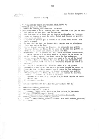 7.15
jeu stat Vax Newton Compiler 0.2
Page 1
Source listing
1 /* /*OLDSOURCE=USER2:[RAPIN]JEU_STAT.NEW*/ */
1 PROGRAM jeu_stat DECLARE
4 CONSTANT nombre_j3arties=1000, but=200;
13 (*Ce programme simule nombre_parties parties d'un jeu de des;
13 les regies du jeu sont les suivantes:
13 -Ce jeu peut etre joue par un nombre arbitraire de joueurs;
13 ceux_ci jouent a tour de role. Celui qui jouera en premier
13 est tire au sort.
13 -Le premier joueur qui a accumule un total d'au moins but
13 points gagne.
13 -A son tour de jeu, un joueur doit lancer une ou plusieurs
13 fois une paire de des.
13 -Si le joueur obtient un doublet, il accumule aux points
13 obtenus depuis le debut de ce tour le double des points du
13 doublet et lance une nouvelle fois les des.
13 -Cependant, si le joueur obtient trois doublets consecutifs,
13 il perd les points obtenus depuis le debut de ce tour; de
13 plus, il doit passer les deux tours de jeu suivants.
13 -Si le total du dernier lance est egal a 7, ou si le total
13 accumule depuis le debut du tour de jeu est divisible par
13 13, le joueur perd les points accumules depuis le debut de
13 ce tour.
13 -Si le total du dernier lance est egal a 3, le joueur
13 accumule a son total les points obtenus depuis le debut du
13 tour de jeu; il doit passer les 3 tours de jeu suivants.
13 -Dans tous les autres cas, le joueur accumule aux points
13 obtenus depuis le debut de ce tour les points du dernier
13 lancer. Il a ensuite le choix suivant:
13 1. accumuler a son total les points obtenus depuis le debut
13 de ce tour.
13 2. relancer les des
13 *)
13 integer EXPRESSION de=l MAX CEIL(6*random) MIN 6;
28
2 8 CONSTANT nombre_joueurs=8;
33 Boolean FUNCTOR strategic
36 (integer VALUE total,points_en_jeu,points_du_lancer);
4 6 integer SUBRANGE numero_joueur
49 (0<=numero_joueur/numero_joueur<nombre_joueurs);
59 numero_joueur EXPRESSION un_joueur=
63 0 MAX FLOOR(nombre_joueurs*random) MIN PRED nombre_joueurs;
75 /* /*EJECT*/ */
 