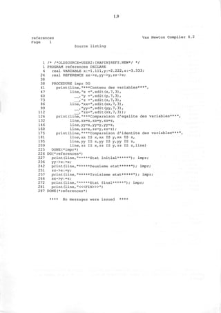 1.9
references Vax Newton Compiler 0.2
Page 1
Source listing
1 /* /*OLDSOURCE=USER2:[RAPIN]REFS.NEW*/ */
1 PROGRAM references DECLARE
4 real VARIABLE x:=1.Ill,y:=2.222,z:=3.333;
24 real REFERENCE xx->x,yy->y,zz->z;
38
38 PROCEDURE impr DO
41 print(line,"***Contenu des variables***",
47 line,"x =",edit(x,7,3),
60 , "y =",edit(y,7,3),
73 ,"z =",edit(z,7,3),
86 line,"xx=",edit(xx,7, 3) ,
99 ,"yy=",edit(yy, 7,3) ,
112 ,"zz=",edit(zz,7,3));
126 print(line,"***Comparaison d'egalite des variables***",
132 line,xx=x,xx=y,xx=z,
146 line,yy=x,yy=y,yy=z,
160 line,zz=x,zz=y,zz=z);
175 print(line,"***Comparaison d'identite des variables***",
181 line,xx IS x,xx IS y,xx IS z,
195 line,yy IS x,yy IS y,yy IS z,
209 line,zz IS x,zz IS y,zz IS z,line)
225 DONE(*impr*)
226 DO preferences*)
227 print(line,"*****Etat initial*****"); impr;
236 yy->z:=x;
242 print(line,"*****Deuxieme etat*****"); impr;
251 zz->x:=y;
257 print(line,"*****Troisieme etat*****"); impr;
2 66 xx->y:=z;
272 print(line,"*****Etat final*****"); impr;
281 print (line, "<«FIN>»")
287 DONE preferences*)
**** No messages were issued ****
 
