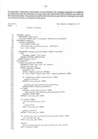 7.16
En particulier, il faut etre ni trop timide, ni trop temeraire. Des strategies proposees, la meilleure
est clairement celle de Christina; les seuls autres qui m&iteraient d'etre affiles sont celles de
Bertrand et de Samir. On pourrait conseiller a Bertrand de ne pas chercher a rattraper son retard
en un seul tour de jeu si ce retard est trop grand.
jeu_stat Vax Newton Compiler 0.2
Page 2
Source listing
75 PROCESS joueur
77 ATTRIBUTE nom,total
81 (string VALUE nom; strategie VALUE ma_strategie)
90 DECLARE(*joueur*)
91 integer VARIABLE
93 tot VALUE total:=0,
99 total_en_jeu, points_en_jeu, doublets,
105 d_l, d_2, coup;
111
111 PROCEDURE passe_tours(integer VALUE tours)DO
119 FOR
120 integer FROM 1 TO tours
125 REPEAT RETURN REPETITION
128 DONE(*passe_tour*)
129 DO(*joueur*)
130 CYCLE tour_de_jeu REPEAT
133 RETURN (*C est mon tour de jouer*)
134 points_en_jeu:=0;
138 CYCLE lancers REPEAT
141 doublets:=0;
145 CYCLE compte_doubles REPEAT
148 IF (d_l:=de)~=(d_2:=de) EXIT compte_doubles DONE;
164
164 IF (doublets:=SUCC doublets)=3 THEN
174 passe_tours(2)
178 REPEAT tour_de_jeu DONE;
182
182 point s_en_jeu: =points_en_jeu+4*d_l
189 REPETITION(*compte_doubles*) ;
191 IF TAKE
193 UNLESS (coup:=d_l+d_2)=7 THEN
204 (points_en_jeu:=points_en_jeu+coup)13=0
215 DEFAULT TRUE DONE
218 REPEAT tour_de_jeu DONE;
222
222 IF coup=3 THEN
227 tot :=tot+points_en__jeu;
233 IF
234 total>=but
237 EXIT tour_de_jeu DONE;
241
241 passe_tours(3)
245 REPEAT tour_de_jeu DONE;
249
249 IF (total_en_jeu:=total+points_en_jeu)>=but THEN
2 60 tot:=total_en_jeu
263 EXIT tour_de_jeu DONE;
267
2 67 UNLESS
268 ma_strategie[total_en_jeu,points_en_jeu,coup]
27 6 EXIT lancers DONE
279
 