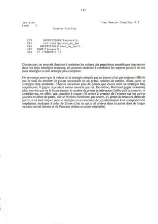 7.17
jeu_stat
Page 3
Source listing
Vax Newton Compiler 0.2
279 REPETITION(*lancers*);
281 tot:=tot+points_en_jeu
286 REPETITION(*tour_de_jeu*)
287 DONE(*joueur*);
289 /* /*EJECT*/ */
D'autre part, on pourrait chercher a optimiser les valeurs des parametres numeriques intervenant
dans les trois strategies retenues; on pourrait chercher a combiner les aspects positifs de ces
trois strategies en une strategic plus complexe.
On remarque aussi que la valeur de la strategic adoptee par un joueur n'est pas toujours refletee
par le total du nombre de points accumules en un grand nombre de parties. Ainsi, avec sa
strategic trop prudente, Charles accumule plus de points que Zoom avec sa strategic trop
impetueuse; il gagne cependant moins souvent que lui. De-meme, Bertrand gagne beaucoup
plus souvent que ne le laisse penser le nombre de points relativement faible qu'il accumule; sa
strategic est, en-effet, une strategic a risque: s'il arrive a prendre de l'avance sur les autres
joueurs en debut de partie, elle se revelera excellente; par contre, s'il prend du retard en debut de
partie, il va tout risquer pour le rattraper en un seul tour de jeu aboutissant a un comportement
impetueux analogue a celui de Zoom (c'est ce qui a du arriver dans la partie dont de larges
extraits ont ete donnes et ou Bertrand obtient un score miserable).
 