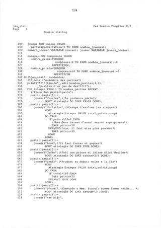 7.18
jeu_stat Vax Newton Compiler 0.2
Page 4
Source listing
289 joueur ROW tablee VALUE
293 participants=tablee(0 TO PRED nombre_joueurs)/
303 numero_joueur VARIABLE courant; joueur VARIABLE joueur_courant;
311
311 integer ROW compteurs VALUE
315 nombre_gains=THROUGH
318 compteurs(0 TO PRED nombre_joueurs):=0
327 REPETITION,
329 nombre_points=THROUGH
332 compteurs(0 TO PRED nombre_joueurs):=0
341 REPETITION
342 DO(*jeu_stat*) randomize;
345 (*Simule 1'ensemble des parties*)
345 print ("*****Simule"_, edit (nombre_j3arties, 4, 0) ,
359 _"parties d'un jeu de des*****");
363 FOR integer FROM 1 TO nombre_parties REPEAT
370 (*Place les participants*)
370 participants[0]:=
375 joueur("Charles",(*La prudence parle*)
379 BODY strategie DO TAKE FALSE DONE);
387 participants[1]:=
392 joueur("Christina",(*Essaye d'evaluer les risques*)
396 BODY
397 strategie(integer VALUE total,points,coup)
407 DO TAKE
409 IF points13=6 THEN
416 (*Les deux causes d'ennui seront superposees*)
416 TAKE points<50
420 DEFAULT(*non, il faut etre plus prudent*)
421 TAKE points<30
425 DONE
426 DONE);
429 participants[2]:=
434 joueur("Zoom",(*I1 faut foncer et gagner*)
438 BODY strategie DO TAKE TRUE DONE);
446 participants[3]:=
451 joueur("Chams",(*Fait une priere et laisse Allah decider*)
455 BODY strategie DO TAKE random<5/6 DONE);
467 participants[4]:=
472 joueur("Samir",(*Prudent au debut; moins a la fin*)
476 BODY
477 strategie(integer VALUE total,points,coup)
487 DO TAKE
489 IF total<160 THEN
494 TAKE points<20
498 DEFAULT TRUE DONE
501 DONE);
504 participants[5]:=
509 joueur("Youcef",(*Demande a Mme. Youcef; comme femme varie.
513 BODY strategie DO TAKE random>.5 DONE);
524 participants[6]:=
529 joueur("van Dijk",
 
