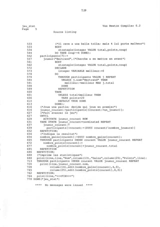 7.19
jeu_stat Vax Newton Compiler 0.2
Page 5
Source listing
533 (*I1 reve a une belle toile; mais 4 lui porte malheur*)
533 BODY
534 strategie(integer VALUE total,points,coup)
544 DO TAKE coup~=4 DONE);
552 participants[7]:=
557 joueur("Bertrand",(*Cherche a se mettre en avant*)
561 BODY
562 strategie(integer VALUE total,points,coup)
572 DECLARE
573 integer VARIABLE meilleur:=0
578 DO
57 9 THROUGH participants VALUE j REPEAT
584 UNLESS j.nom="Bertrand" THEN
591 meilleur:=meilleur MAX j.total
598 DONE
599 REPETITION
600 TAKE
601 UNLESS totaKmeilleur THEN
606 TAKE points<2 0
610 DEFAULT TRUE DONE
613 DONE);
616 (*Joue une partie; decide qui joue en premier*)
616 joueur_courant:=participants[(courant:=un_joueur)];
627 (*Fait avancer le jeu*)
627 UNTIL
628 ACTIVATE joueur_courant NOW
631 TAKE STATE joueur_courant=terminated REPEAT
637 joueur_courant:=
639 participants [ (courant : = (SUCC courant) nombre__joueurs) ]
652 REPETITION;
654 (*Indique le resultat*)
654 nombre_gains[courant]:=SUCC nombre_gains[courant];
665 THROUGH participants INDEX courant VALUE joueur_courant REPEAT
672 nombre_points[courant]:=
677 nombre_points[courant]+joueur_courant.total
685 REPETITION
686 REPETITION;
688 (*Imprime les statistiques*)
688 print(line,line,"Nom",column(13),"Gains",column(25),"Points",line)
713 THROUGH participants INDEX courant VALUE joueur_courant REPEAT
720 print(line,joueur_courant.nom,
728 column(14),edit(nombre_gains[courant],4,0),
745 column(25),edit(nombre_points[courant],6,0))
762 REPETITION;
764 print (line, "<«FIN>»")
770 DONE(*jeu_stat*)
**** N 0 messages were issued ****
 